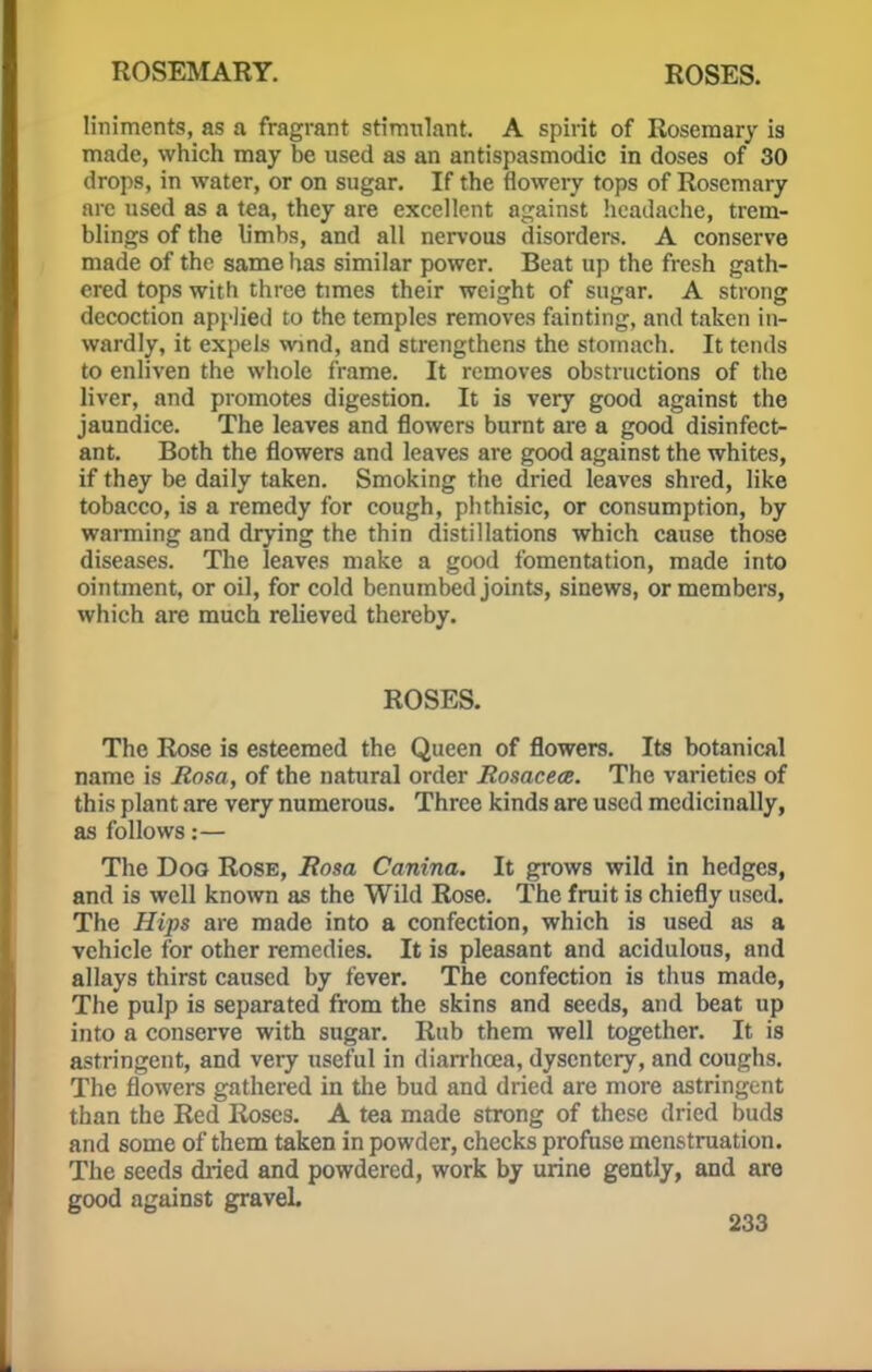 liniments, as a fragrant stimulant. A spirit of Rosemary is made, which may be used as an antispasmodic in doses of 30 drops, in water, or on sugar. If the flowery tops of Rosemary arc used as a tea, they are excellent against headache, trem- blings of the limbs, and all nervous disorders. A conserve made of the same has similar power. Beat up the fresh gath- ered tops with three times their weight of sugar. A strong decoction applied to the temples removes fainting, and taken in- wardly, it expels wind, and strengthens the stomach. It tends to enliven the whole frame. It removes obstructions of the liver, and promotes digestion. It is very good against the jaundice. The leaves and flowers burnt are a good disinfect- ant. Both the flowers and leaves are good against the whites, if they be daily taken. Smoking the dried leaves shred, like tobacco, is a remedy for cough, phthisic, or consumption, by warming and drying the thin distillations which cause those diseases. The leaves make a good fomentation, made into ointment, or oil, for cold benumbed joints, sinews, or members, which are much relieved thereby. ROSES. The Rose is esteemed the Queen of flowers. Its botanical name is Rosa, of the natural order Rosacea. The varieties of this plant are very numerous. Three kinds are used medicinally, as follows:— The Dog Rose, Rosa Canina. It grows wild in hedges, and is well known as the Wild Rose. The fruit is chiefly used. The Hips are made into a confection, which is used as a vehicle for other remedies. It is pleasant and acidulous, and allays thirst caused by fever. The confection is thus made, The pulp is separated from the skins and seeds, and beat up into a conserve with sugar. Rub them well together. It is astringent, and very useful in diarrhoea, dysentery, and coughs. The flowers gathered in the bud and dried are more astringent than the Red Roses. A tea made strong of these dried buds and some of them taken in powder, checks profuse menstruation. The seeds dried and powdered, work by urine gently, and are good against gravel.