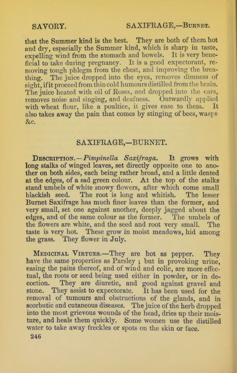 that the Summer kind is the best. They are both of them hot and dry, especially the Summer kind, which is sharp in taste, expelling wind from the stomach and bowels. It is very bene- ficial to take during pregnancy. It is a good expectorant, re- moving tough phlegm from the chest, and improving the brea- thing. The juice dropped into the eyes, removes dimness of sight, if it proceed from thin cold humours distilled from the brain. The juice heated with oil of Roses, and dropped into the cars, removes noise and singing, and deafness. Outwardly applied with wheat flour, like a poultice, it gives ease to them. It also takes away the pain that comes by stinging of bees, was] s &c. SAXIFRAGE,—BURNET. Description.—Pimpinella Saxifraga. It grows with long stalks of winged leaves, set directly opposite one to ano- ther on both sides, each being rather broad, and a little dented at the edges, of a sad green colour. At the top of the stalks stand umbels of white snowy flowers, after which come small blackish seed. The root is long and whitish. The lesser Burnet Saxifrage has much finer leaves than the former, and very small, set one against another, deeply jagged about the edges, and of the same colour as the former. The umbels of the flowers are white, and the seed and root veiy small. The taste is very hot. These grow in moist meadows, hid among the grass. They flower in July. Medicinal Virtues.—They are hot as pepper. They have the same properties as Parsley ; but in provoking urine, easing the pains thereof, and of wind and colic, are more effec- tual, the roots or seed being used either in powder, or in de- coction. They are diuretic, and good against gravel and stone. They assist to expectorate. It has been used for the removal of tumours and obstructions of the glands, and in scorbutic and cutaneous diseases. The juice of the herb dropped into the most grievous wounds of the head, dries up their mois- ture, and heals them quickly. Some women use the distilled water to take away freckles or spots on the skin or face.