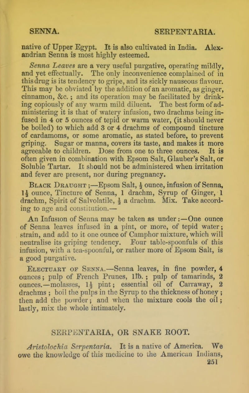 native of Upper Egypt. It is also cultivated in India. Alex- andrian Senna is most highly esteemed. Senna Leaves are a very useful purgative, operating mildly, and yet effectually. The only inconvenience complained of in this drug is its tendency to gripe, and its sickly nauseous flavour. This may be obviated by the addition of an aromatic, as ginger, cinnamon, &c.; and its operation may be facilitated by drink- ing copiously of any warm mild diluent. The best form of ad- ministering it is that of watery infusion, two drachms being in- fused in 4 or 5 ounces of tepid or warm water, (it should never be boiled) to which add 3 or 4 drachms of compound tincture of cardamoms, or some aromatic, as stated before, to prevent griping. Sugar or manna, covers its taste, and makes it more agreeable to children. Dose from one to three ounces. It is often given in combination with Epsom Salt, Glauber's Salt, or Soluble Tartar. It should not be administered when irritation and fever are present, nor during pregnancy. Black Draught ;—Epsom Salt, $ ounce, infusion of Senna, \\ ounce, Tincture of Senna, 1 drachm, Syrup of Ginger, 1 drachm, Spirit of Salvolatile, £ a drachm. Mix. Take accord- ing to age and constitution.— An Infusion of Senna may be taken as under:—One ounce of Senna leaves infused in a pint, or more, of tepid water; strain, and add to it one ounce of Camphor mixture, which will neutralise its griping tendency. Four table-spoonfuls of this infusion, with a tea-spoonful, or rather more of Epsom Salt, is a good purgative. Electuary of Senna.—Senna leaves, in fine powder, 4 ounces; pulp of French Prunes, lib. ; pulp of tamarinds, 2 ounces.—molasses, 1£ pint; essential oil of Canaway, 2 drachms ; boil the pulps in the Syrup to the thickness of honey ; then add the powder; and when the mixture cools the oil; lastly, mix the whole intimately. SEJiP iONTARIA, OR SNAKE ROOT. Aristolochia Serpentaria. It is a native of America. We owe the knowledge of this medicine to the American Indians,