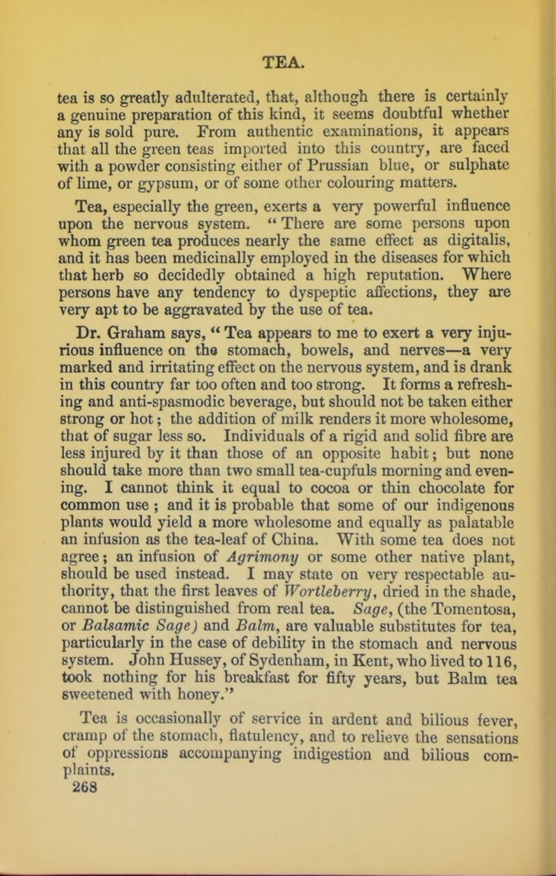 tea is so greatly adulterated, that, although there is certainly a genuine preparation of this kind, it seems doubtful whether any is sold pure. From authentic examinations, it appears that all the green teas imported into this country, are faced with a powder consisting either of Prussian blue, or sulphate of lime, or gypsum, or of some other colouring matters. Tea, especially the green, exerts a very powerful influence upon the nervous system.  There are some persons upon whom green tea produces nearly the same effect as digitalis, and it has been medicinally employed in the diseases for which that herb so decidedly obtained a high reputation. Where persons have any tendency to dyspeptic affections, they are very apt to be aggravated by the use of tea. Dr. Graham says,  Tea appears to me to exert a very inju- rious influence on the stomach, bowels, and nerves—a very marked and irritating effect on the nervous system, and is drank in this country far too often and too strong. It forms a refresh- ing and anti-spasmodic beverage, but should not be taken either strong or hot; the addition of milk renders it more wholesome, that of sugar less so. Individuals of a rigid and solid fibre are less injured by it than those of an opposite habit; but none should take more than two small tea-cupfuls morning and even- ing. I cannot think it equal to cocoa or thin chocolate for common use ; and it is probable that some of our indigenous plants would yield a more wholesome and equally as palatable an infusion as the tea-leaf of China. With some tea does not agree; an infusion of Agrimony or some other native plant, should be used instead. I may state on very respectable au- thority, that the first leaves of Wortleberry, dried in the shade, cannot be distinguished from real tea. Sage, (the Tomentosa, or Balsamic Sage) and Balm, are valuable substitutes for tea, particularly in the case of debility in the stomach and nervous system. John Hussey, of Sydenham, in Kent, who lived to 116, took nothing for his breakfast for fifty years, but Balm tea sweetened with honey. Tea is occasionally of service in ardent and bilious fever, cramp of the stomach, flatulency, and to relieve the sensations of oppressions accompanying indigestion and bilious com- plaints.