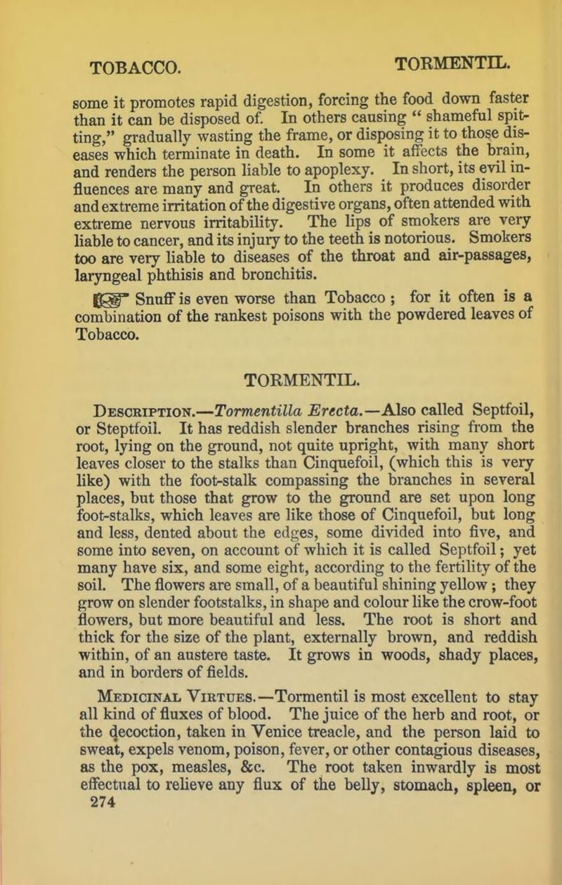 some it promotes rapid digestion, forcing the food down faster than it can be disposed of. In others causing  shameful spit- ting, gradually wasting the frame, or disposing it to those dis- eases which terminate in death. In some it affects the brain, and renders the person liable to apoplexy. In short, its evil in- fluences are many and great. In others it produces disorder and extreme irritation of the digestive organs, often attended with extreme nervous irritability. The lips of smokers are very liable to cancer, and its injury to the teeth is notorious. Smokers too are very liable to diseases of the throat and air-passages, laryngeal phthisis and bronchitis. {gf Snuff is even worse than Tobacco ; for it often is a combination of the rankest poisons with the powdered leaves of Tobacco. TORMENTIL. Description.—Tormentilla Erecta.—Also called Septfoil, or Steptfoil. It has reddish slender branches rising from the root, lying on the ground, not quite upright, with many short leaves closer to the stalks than Cinquefoil, (which this is very like) with the foot-stalk compassing the branches in several places, but those that grow to the ground are set upon long foot-stalks, which leaves are like those of Cinquefoil, but long and less, dented about the edges, some divided into five, and some into seven, on account of which it is called Septfoil; yet many have six, and some eight, according to the fertility of the soil. The flowers are small, of a beautiful shining yellow; they grow on slender footstalks, in shape and colour like the crow-foot flowers, but more beautiful and less. The root is short and thick for the size of the plant, externally brown, and reddish within, of an austere taste. It grows in woods, shady places, and in borders of fields. Medicinal Virtues. —Tormentil is most excellent to stay all kind of fluxes of blood. The juice of the herb and root, or the (Jecoction, taken in Venice treacle, and the person laid to sweat, expels venom, poison, fever, or other contagious diseases, as the pox, measles, &c. The root taken inwardly is most effectual to relieve any flux of the belly, stomach, spleen, or