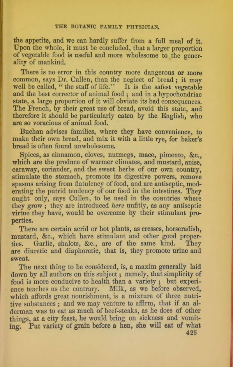 the appetite, and wc can hardly suffer from a full meal of it. Upon the whole, it must be concluded, that a larger proportion of vegetable food is useful and more wholesome to the gener- ality of mankind. There is no error in this country more dangerous or more common, says Dr. Cullen, than the neglect of bread ; it may well be called,  the staff of life. It is the safest vegetable and the best corrector of animal food ; and in a hypochondriac state, a large proportion of it will obviate its bad consequences. The French, by their great use of bread, avoid this state, and therefore it should be particularly eaten by the English, who are so voracious of animal food. Buchan advises families, where they have convenience, to make their own bread, and mix it with a little rye, for baker's bread is often found unwholesome. Spices, as cinnamon, cloves, nutmegs, mace, pimento, &c, which are the produce of warmer climates, and mustard, anise, caraway, coriander, and the sweet herbs of our own country, stimulate the stomach, promote its digestive powers, remove spasms arising from flatulency of food, and are antiseptic, mod- erating the putrid tendency of our food in the intestines. They ought only, says Cullen, to be used in the countries where they grow ; they are introduced here unfitly, as any antiseptic virtue they have, would be overcome by their stimulant pro- perties. There are certain acrid or hot plants, as cresses, horseradish, mustard, &c, which have stimulant and other good proper- ties. Garlic, shalots, &c, are of the same kind. They are diuretic and diaphoretic, that is, they promote urine and sweat. The next thing to be considered, is, a maxim generally laid down by all authors on this subject; namely, that simplicity of food is more conducive to health than a variety ; but experi- ence teaches us the contrary. Milk, as we before observed, which affords great nourishment, is a mixture of three nutri- tive substances ; and we may venture to affirm, that if an al- derman was to eat as much of beef-steaks, as he does of other things, at a city feast, he would bring on sickness and vomit- ing. Put variety of grain before a hen, she will eat of what