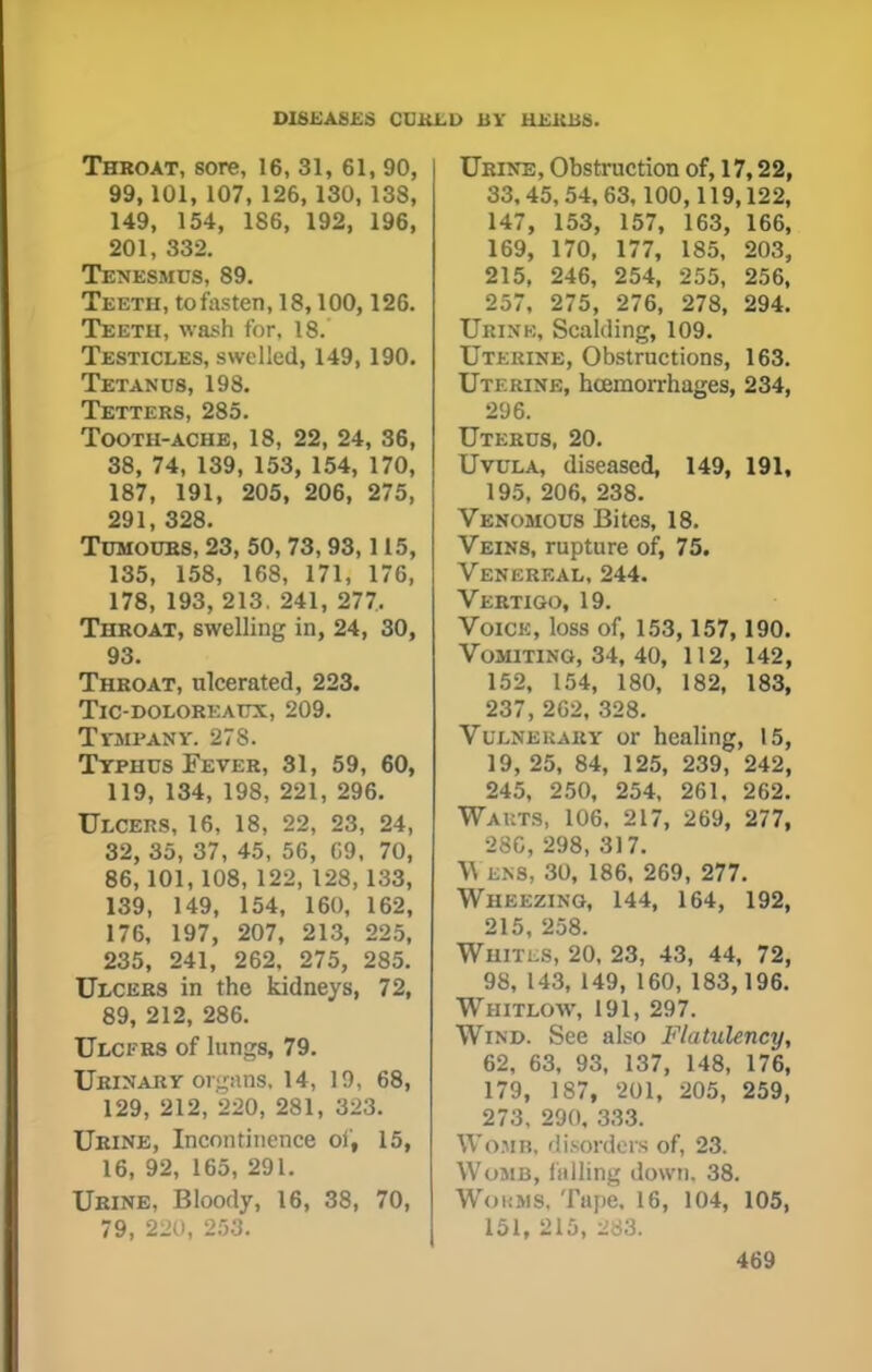 Throat, sore, 16, 31, 61, 90, 99, 101, 107, 126, 130, 138, 149, 154, 186, 192, 196, 201, 332. Tenesmus, 89. Teeth, to fasten, 18,100,126. Teeth, wash for, 18. Testicles, swelled, 149, 190. Tetanus, 198. Tetters, 285. Tooth-ache, 18, 22, 24, 36, 38, 74, 139, 153, 154, 170, 187, 191, 205, 206, 275, 291, 328. Tumours, 23, 50, 73,93,115, 135, 158, 168, 171, 176, 178, 193, 213. 241, 277, Throat, swelling in, 24, 30, 93. Throat, ulcerated, 223. TlC-DOLOREAUX, 209. Tympany. 278. Typhus Fever, 31, 59, 60, 119, 134, 198, 221, 296. Ulcers, 16, 18, 22, 23, 24, 32, 35, 37, 45, 56, C9, 70, 86,101,108, 122, 128, 133, 139, 149, 154, 160, 162, 176, 197, 207, 213, 225, 235, 241, 262, 275, 285. Ulcers in the kidneys, 72, 89, 212, 286. Ulcfrs of lungs, 79. Urinary orpins. 14, 19, 68, 129, 212, 220, 281, 323. Urine, Incontinence of, 15, 16, 92, 165, 291. Urine, Bloody, 16, 38, 70, 79, 220, 253. Urine, Obstruction of, 17,22, 33,45, 54, 63,100,119,122, 147, 153, 157, 163, 166, 169, 170, 177, 185, 203, 215, 246, 254, 255, 256, 257, 275, 276, 278, 294. Urink, Scalding, 109. Uterine, Obstructions, 163. Uterine, haemorrhages, 234, 296. Uterus, 20. Uvula, diseased, 149, 191, 195, 206, 238. Venomous Bites, 18. Veins, rupture of, 75. Venereal, 244. Vertigo, 19. Voice, loss of, 153,157, 190. Vomiting, 34, 40, 112, 142, 152, 154, 180, 182, 183, 237, 262, 328. Vulnerary or healing, 15, 19, 25, 84, 125, 239, 242, 245, 250, 254, 261, 262. Wauts, 106. 217, 269, 277, 28C, 298, 317. ■\\ BBS, 30, 186, 269, 277. Wheezing, 144, 164, 192, 215, 258. Whites, 20, 23, 43, 44, 72, 98, 143, 149, 160, 183,196. Whitlow, 191, 297. Wind. See also Flatulency, 62, 63, 93, 137, 148, 176, 179, 187, 201, 205, 259, 273, 290, 333. Wojib. disorders of, 23. Womb, falling down. 38. Wokms. Tape, 16, 104, 105, 151, 215, 283.