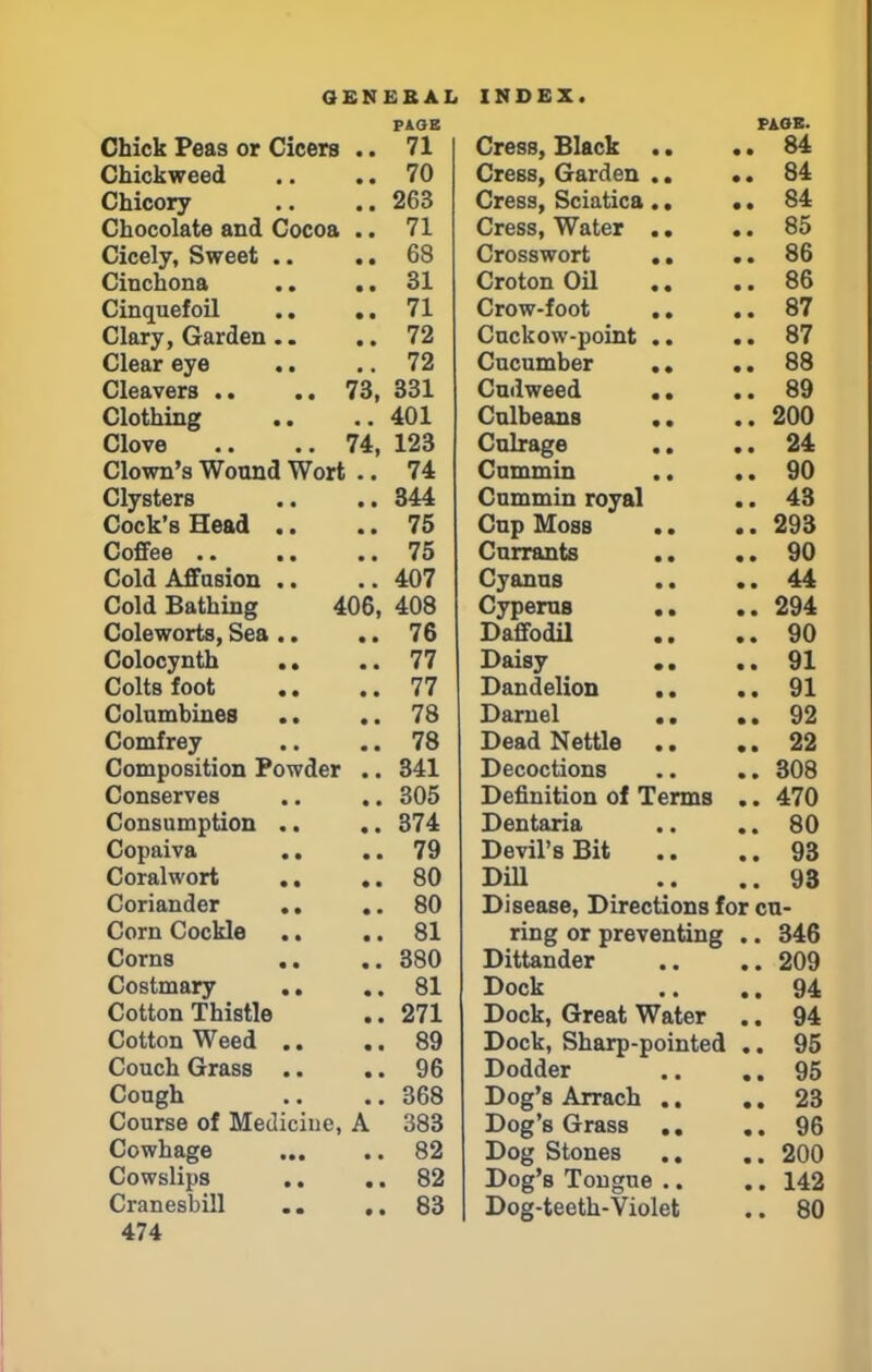 PAGE Chick Peas or Cicers .. 71 Chickweed .. .. 70 Chicory .. .. 263 Chocolate and Cocoa .. 71 Cicely, Sweet .. .. 68 Cinchona .. .. SI Cinquefoil .. .. 71 Clary, Garden .. .. 72 Clear eye .. .. 72 Cleavers .. .. 73, 331 Clothing .. ..401 Clove .. ..74, 123 Clown's Wound Wort .. 74 Clysters .. .. 344 Cock's Head .. .. 75 Coffee 75 Cold Affusion .. ..407 Cold Bathing 406, 408 Coleworts, Sea .. .. 76 Colocynth .. ..77 Colts foot .. .. 77 Columbines .. .. 78 Comfrey .. .. 78 Composition Powder .. 341 Conserves .. .. 305 Consumption .. .. 374 Copaiva .. .. 79 Coralwort .. .. 80 Coriander .. .. 80 Corn Cockle .. .. 81 Corns .. ..380 Costmary .. .. 81 Cotton Thistle .. 271 Cotton Weed .. .. 89 Couch Grass .. .. 96 Cough .. ..368 Course of Mediciue, A 383 Cowhage 82 Cowslips .. .. 82 Cranesbill ,. 83 474 PAOB. Cress, Black .. .. 84 Cress, Garden .. *. 84 Cress, Sciatica .. .. 84 Cress, Water .. .. 85 Crosswort .. .. 86 Croton Oil .. .. 86 Crow-foot .. .. 87 Cuckow-point .. .. 87 Cucumber .. .. 88 Cudweed .. .. 89 Culbeans .. ..200 Culrage .. .. 24 Cummin .. .. 90 Cummin royal .. 43 Cup Moss .. ..293 Currants .. .. 90 Cyanus .. ..44 Cyperus .. .. 294 Daffodil .. ..90 Daisy .. ..91 Dandelion .. .. 91 Darnel .. .. 92 Dead Nettle .. .. 22 Decoctions .. .. 308 Definition of Terms .. 470 Dentaria .. .. 80 Devil's Bit .. ..93 Dill .. ..93 Disease, Directions for cu- ring or preventing .. 346 Dittander .. .. 209 Dock .. ..94 Dock, Great Water .. 94 Dock, Sharp-pointed .. 95 Dodder .. ..95 Dog's Arrach .. .. 23 Dog's Grass .. ..96 Dog Stones .. .. 200 Dog's Tongue .. .. 142 Dog-teeth-Violet .. 80