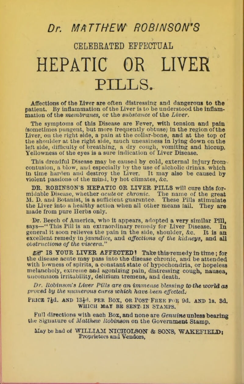 Dr. MATTHEW ROBINSON'S CELEBRATED EFFECTUAL HEPATIC OR LIVER PILLS. Affections of the Liver are often distressing and dangerous to the patient. By inflammation of the Liver is to be understood the inflam- mation of the membranes, or the substance of the Liver. The symptoms of this Disease are Fever, with tension and pain (sometimes pungent, but more frequently obtuse; in the region of the Liver, on the right side, a pain at the collar-bone, and at the top of the shoulder at the right side, much uneasiness in lying down on the left side, difficulty of breathing, a dry cough, vomiting and hiccup. Yellowness of the eyes is a sure indication of Liver Disease. This dreadful Disease may be caused by cold, external injury from contusion, a blow, and especially by the use of alcholic drinks, which In time harden and destroy the Liver. It may also be caused by violent passion* of the mind, by hot climates, &c. DR. ROBINSON'S HEPATIC OR LIVER PILLS will cure this for- midable Disease, whether acute or chronic. The name of the great M. D. and Botanist, is a sufficient guarantee. These Pills stimulate the Liver into a healthy action when all other means lail. They are made from pure Herbs only. Dr. Beech of America, who it appears, adopted a very similar Pill, says—This Pill is an extraordinary remedy for Liver Disease. In general it soon relieves the pain in the side, shoulder, &c. It is an excellent remedy in jaundice, and affections of tlie kidneys, and all obstructions of the viscera. US' IS YOUR LIVER AFFECTED! Talce thisremedy in thne; for the disease acute may pass into the disease chronic, and be attended with lowness of spirits, a constant state of hypochondria, or hopeless melancholy, extreme and agonizing pain, distressing cough, nausea, uncommon irritability, delirium tremens, and death. Dr. Robinson's Liver Pills are an immense blessing to the world as proved bjf the numerous cures which have been effected^ FltlCB 7Jd. AND 13Jd. PER BOX, OR POST FltEK Fi'K 9d. AND Is. 3d. WHICH MAT BE SENT. IN STAMPS. Full directions with eaoh Box, and none are Genuine unless bearing the signature of Matthew Robinson on the Government Stamp. May be had of WILLIAM NICHOLSON & SONS, WAKEFIELD j Proprietors and Vendors,