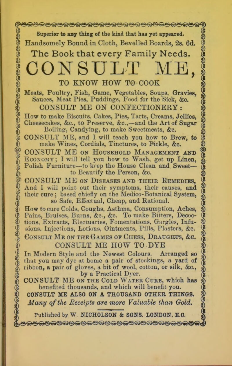 Superior to any thing of the kind that has yet appeared. Handsomely Bound in Cloth, Bevelled Boards, 2s. 6d. The Book that every Family Needs. CONSULT ME, TO KNOW HOW TO COOK Meats, Poultry, Fish, Game, Vegetables, Soups, Gravies, Sauces, Meat Pies, Puddings, Food for the Sick, &c. CONSULT ME ON CONFECTIONERY: x How to make Biscuits. Cakes, Pies, Tarts, Creams, Jellies, ¥ Cheesecakes, &c, to Preserve, &c,—and the Art of Sugar g\ Boiling-, Candying, to make Sweetmeats, &c. CONSULT ME, and I will teach you how to Brew, to f) make Wines, Cordials, Tinctures, to Pickle, &c. ^ CONSULT ME on Household Management and cN Economy; I will tell you how to Wash, get up Linen, % Polish Furniture—to keep the House Clean and Sweet— |) to Beautify the Person, &c. < j t! CONSULT ME on Diseases and their Remedies, | * And 1 will point out their symptoms, their causes, and 'j a! their cure ; based chiefly on the Medico-Botanical System, % so Sate, Effectual, Cheap, and Rational. How to cure Colds, Coughs, Asthma, Consumption, Aches, 3) (| Pains, Bruises, Burns, &c, &c. To make Bitters, Decoc- (5 5) tions, Extracts, Electuaries, Fomentations, Gargles, Infu- 0 ^ sions. Injections, Lotions, Ointments, Pills, Plasters, &c. [| ^ Consult Me on the Games of Chess, Draughts, &c. $ CONSULT ME HOW TO DYE if In Modern Style and the Newest Colours. Arranged bo \\ % that you may dye at home a pair of stockings, a yard of ^ ribbon, a pair of gloves, a bit of wool, cotton, or silk, &c, by a Practical Dyer. CONSULT ME on the Cold Water Cure, which has benefited thousands, and which will benefit you. CONSULT ME ALSO ON A THOUSAND OTHER THINGS. |) Many of the Receipts are more Valuable than Gold, jj Published by W. NICHOLSON & SONS. LONDON. E.G. !)