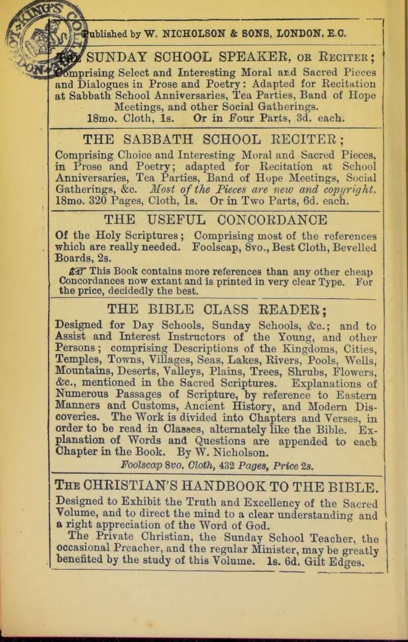 SUNDAY SCHOOL SPEAKER, ok Eeciter; mprising Select and Interesting Moral ar.d Sacred Pieces and Dialogues in Prose and Poetry: Adapted for Recitation at Sabbath School Anniversaries, Tea Parties, Band of Hope Meetings, and other Social Gatherings. 18mo. Clotb, Is. Or in Four Parts, 3d. each. THE SABBATH SCHOOL RECITER; Comprising Choice and Interesting Moral and Sacred Pieces, in Prose and Poetry; adapted for Recitation at School Anniversaries, Tea Parties, Band of Hope Meetings, Social Gatherings, &c. Most of the Pieces are new and copyright. 18mo. 320 Pages, Cloth, Is. Or in Two Parts, 6d. each. THE USEFUL CONCORDANCE Of the Holy Scriptures; Comprising most of the references which are really needed. Foolscap, 8vo., Best Cloth, Bevelled Boards, 2s. B3T This Book contains more references than any other cheap Concordances now extant and is printed in very clear Type. For the price, decidedly the best. THE BIBLE CLASS READER; Designed for Day Schools, Sunday Schools, &c; and to Assist and Interest Instructors of the Young, and other Persons; comprising Descriptions of the Kingdoms, Cities, Temples, Towns, Villages, Seas, Lakes, Rivers, Pools, Wells, Mountains, Deserts, Valleys, Plains, Trees, Shrubs, Flowers, &c, mentioned in the Sacred Scriptures. Explanations of Numerous Passages of Scripture, by reference to Eastern Manners and Customs, Ancient History, and Modern Dis- coveries. The Work is divided into Chapters and Verses, in order to be read in Classes, alternately like the Bible. Ex- planation of Words and Questions are appended to each Chapter in the Book. By W. Nicholson. Foolscap 8vo. Cloth, 432 Pages, Price 2s. The CHRISTIAN'S HANDBOOK TO THE BIBLE. Designed to Exhibit the Truth and Excellency of the Sacred Volume, and to direct the mind to a clear understanding and a right appreciation of the Word of God. The Private Christian, the Sunday School Teacher, the occasional Preacher, and the regular Minister, may be greatly benefited by the study of this Volume. Is. 6d. Gilt Edges.