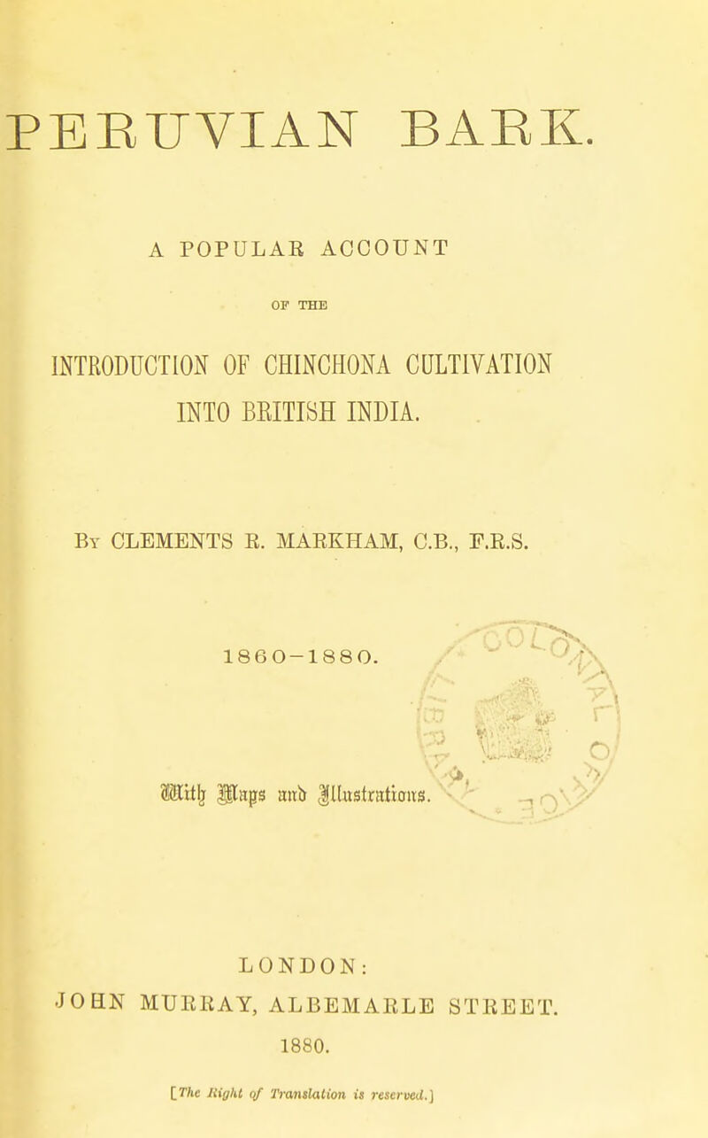 PEEUVIAN BAEK. A POPULAK ACCOUNT OF THE mXRODUCTION OF CHINCHONA CULTIVATION INTO BEITIBH INDIA. By CLEMENTS R. MARKHAM, C.B., E.R.S. 1860-1880. '  Hit^ flaps mtb lllustratbivs. \> LONDON: JOHN MURRAY, ALBEMARLE STREET. 1880. IThe Right qf Ti-anslation is reserved.]