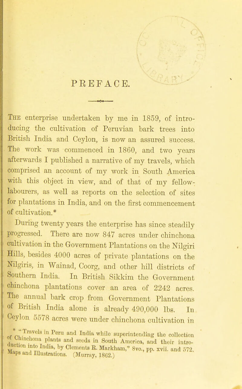 PREFACE. The enterprise -undertaken by me in 1859, of intro- ducing the cultivation of Peruvian bark trees into British India and Ceylon, is now an assured success. The work was commenced in 1860, and two years afterwards I published a narrative of my travels, which comprised an account of my work in South America with this object in view, and of that of my fellow- labourers, as weU as reports on the selection of sites for plantations in India, and on the first commencement of cultivation.* During twenty years the enterprise has since steadily progressed. There are now 847 acres under chinchona cultivation in the Government Plantations on the Nilgiri Hills, besides 4000 acres of private plantations on the NUgiris, in Wainad, Coorg, and other hill districts of Southern India. In British Sikkim the Government chinchona plantations cover an area of 2242 acres. The annual bark crop from Government Plantations of British India alone is already 490,000 lbs. In Ceylon 5578 acres were under chinchona cultivation in ni'-^T^^^ ^^'^ ■^ ^^'^^ superintending the collection ot t.liincho„a plants and seeds in South America, and their intro- ooction into India, by Clements R. Markham, 8vo., pp. xvii. and r,72. Maps and Illustrations. (Murray, 1862)