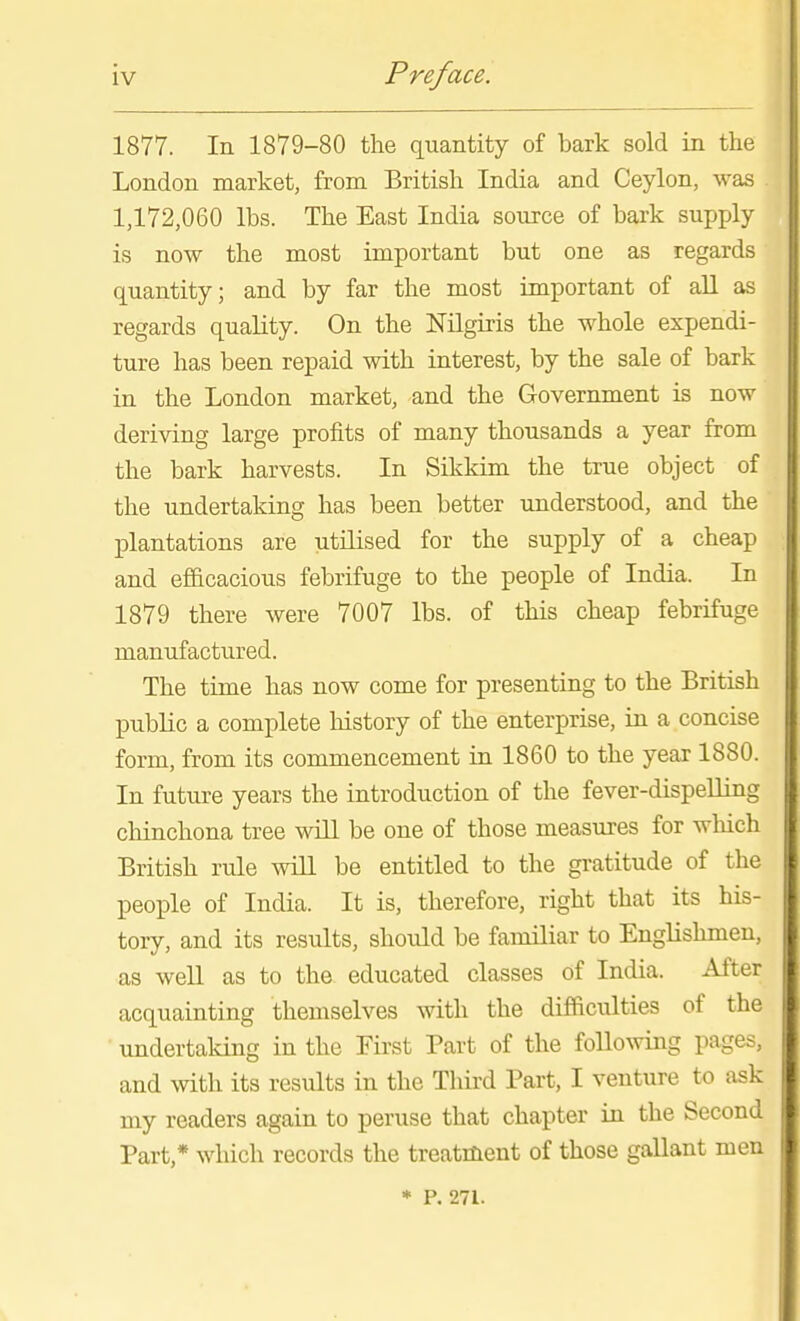 1877. In 1879-80 the quantity of bark sold in the London market, from British India and Ceylon, was 1,172,060 lbs. The East India source of bark supply is now the most important but one as regards quantity; and by far the most important of all as regards quality. On the Mlgiris the whole expendi- ture has been repaid with interest, by the sale of bark in the London market, and the Government is now deriving large profits of many thousands a year from the bark harvests. In Sikkim the true object of the undertaking has been better understood, and the plantations are utilised for the supply of a cheap and efi&cacious febrifuge to the people of India. In 1879 there were 7007 lbs. of this cheap febrifuge manufactured. The time has now come for presenting to the British public a complete history of the enterprise, in a concise form, from its commencement in 1860 to the year 1880. In future years the introduction of the fever-dispelling chinchona tree will be one of those measures for which British rule will be entitled to the gratitude of the people of India. It is, therefore, right that its his- tory, and its results, should be familiar to Englislunen, as well as to the educated classes of India. After acquainting themselves with the difficulties of the undertaking in the First Part of the following pages, and with its results in the Third Part, I venture to ask my readers again to peruse that chapter in the Second Part,* which records the treatment of those gallant men • P. 271.