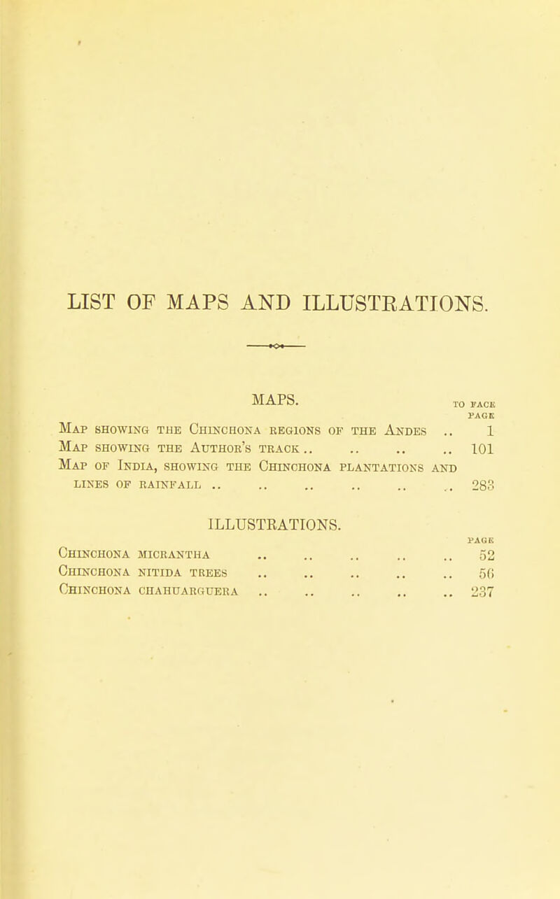 LIST OF MAPS AND ILLUSTRATIONS. MAPS. TO I'ACK rAGK Map showing the Chinchona regions of the Andes .. 1 Map showing the Author's track.. .. ., .. 101 Map of India, showing the Chinchona plantations and lines of rainfall .. .. .. .. .. ,. 283 ILLUSTRATIONS. PAGE Chinchona micrantha .. .. .. .. .. 52 Chinchona nitida trees .. .. ., ., .. 50 Chinchona chahuarrubra .. .. .. .. .. 237