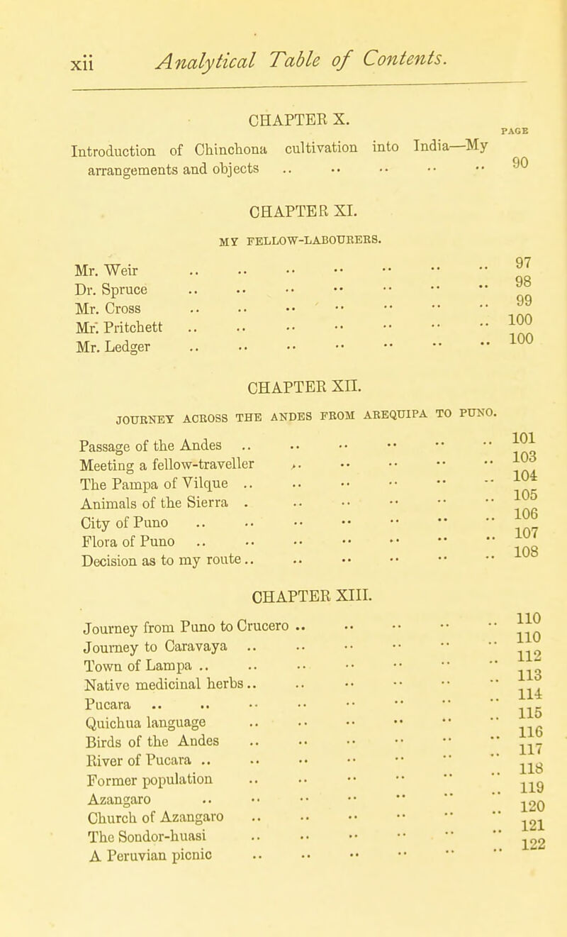 CHAPTER X. Introduction of Chincliona arrangements and objects cultivation into India—^My 90 Mr. Weir Dr. Spruce Mr. Cross Mr. Pritchett Mr. Ledger CHAPTER XI. MJ FELLOW-LABOUEEKS. 97 98 99 100 100 CHAPTER Xn. JOURNEY ACROSS THE ANDES FROM ABEQTJIPA TO PUNO. Passage of the Andes Meeting a fellow-traveller >. The Pampa of Vilque .. Animals of the Sierra . CityofPuno Flora of Puno Decision as to my route.. CHAPTER XIII. Journey from Puno to Crucero ,. Journey to Caravaya Town of Lam pa .. Native medicinal herbs.. Pucara Quichua language Birds of the Andes River of Pucara .. Former population Azangaro Church of Azangaro The Sondor-huasi A Peruvian picnic 101 103 104 105 106 107 108 110 110 112 113 114 115 116 117 118 119 120 121 122