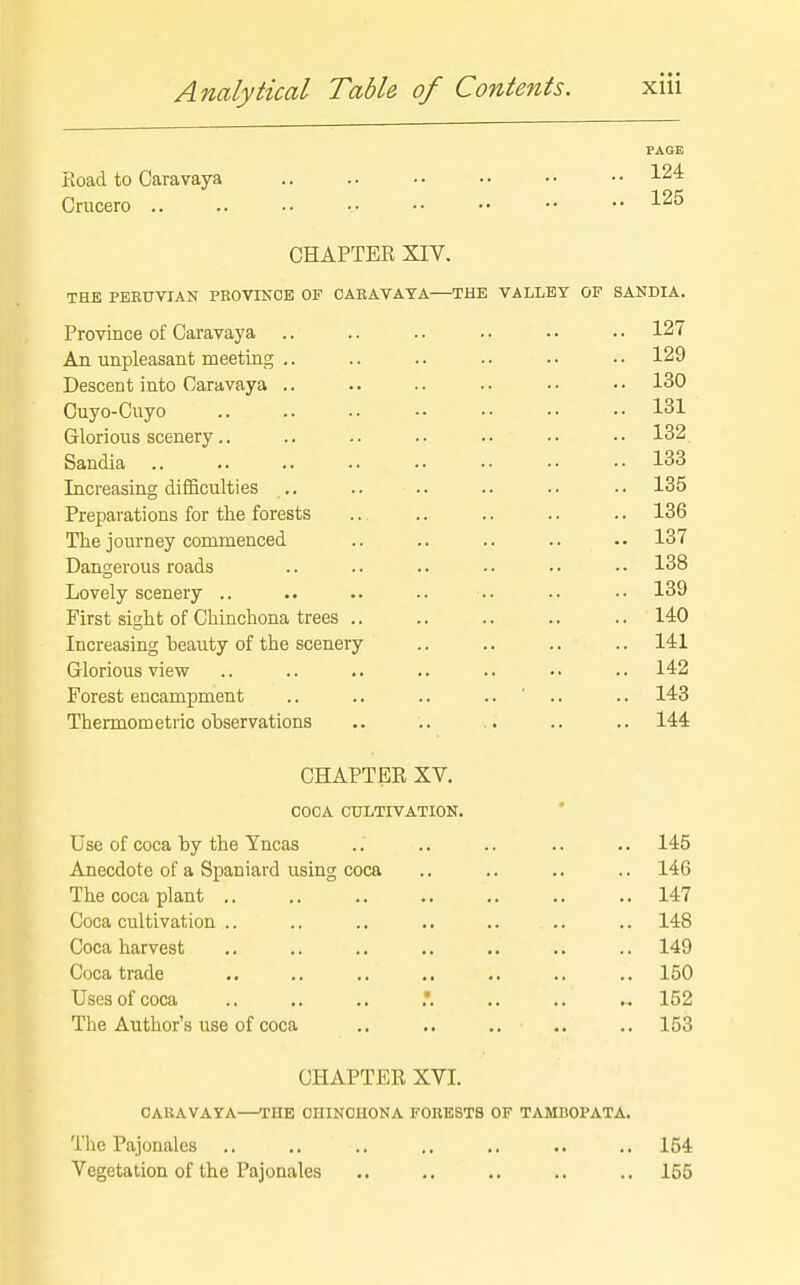 PAGE Road to Caravaya • • ^24 Crucero CHAPTER XIV. THE PEKUVIAN PROVINCE OF CABAVAYA—THE VALLEY OF SANDIA. Province of Caravaya .. .. .. • • • • • • 127 An unpleasant meeting .. .. .. .. • • • • 129 Descent into Caravaya .. .. .. .. •• •• 130 Cuyo-Cuyo .. .. .. •• •• •• •• 131 Glorious scenery.. .. .. .. .. .. •• 132 Sandia .. .. .. .. •• •• •• 133 Increasing difficulties .. .. .. .. . • •. 135 Preparations for the forests .. .. .. .. .. 136 The journey commenced .. .. .. .. .. 137 Dangerous roads .. .. .. • • • • • • 138 Lovely scenery .. .. .. .. .. .. •• 139 First sight of CMnchona trees .. .. .. .. .. 140 Increasing beauty of the scenery .. .. .. .. 141 Glorious view .. 142 Forest encampment .. .. .. .. ' .. .. 143 Thermometric observations .. .. .. .. .. 144 CHAPTER XV. COCA CULTIVATION. Use of coca by the Yncas .. .. .. .. .. 145 Anecdote of a Spaniard using coca .. .. .. .. 146 The coca plant .. .. .. .. .. .. .. 147 Coca cultivation .. .. .. .. ,. .. .. 148 Coca harvest .. .. .. .. .. .. .. 149 Coca trade .. ,. .. .. .. .. .. 150 Uses of coca .. .. .. ,. .. .. 152 The Author's use of coca ., .. .. .. .. 153 CHAPTER XVI. CABAVAYA—THE CHINCHONA FORESTS OF TAMI30PATA. Tlie Pajonales .. ., .. .. .. .. .. 154 Vegetation of the Pajonales .. .. .. .. .. 155