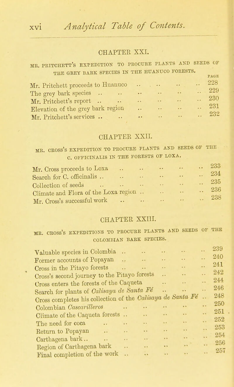 CHAPTER XXI. ME. PRITCHETT's EXPEDITION TO PROCUBE PLANTS AKD SEEDS OF THE GREY BARK SPECIES IN THE HUANUCO FORESTS. Mr. Pritchett proceeds to Huaauco The grey bark species .. Mr. Pritchett's report .. Elevation of the grey bark region Mr. Pritchett's services .. PAGE 228 229 230 231 232 CHAPTER XXII. ME. cross's expedition TO PROCURE PLANTS AND SEEDS OF THE C. OFFICINALIS IN THE FORESTS OF LOXA. Mr. Cross proceeds to Loxa Search for C. ofBcinalis .. Collection of seeds Climate and Flora of the Loxa region Mr. Cross's successful work 233 234 235 236 238 CHAPTER XXIII. MR. cross's EXPEDITIONS TO PROCURE PLANTS AND SEEDS COLOMBIAN BARK SPECIES. Valuable species in Colombia .. Former accounts of Popayan .. Cross in the Pitayo forests Cross's second journey to the Pitayo forests .. Cross enters the forests of the Caqueta Search for plants of CaKsa?/a c?e Sawia .. ^ •• Cross completes his collection of the Calisaya de Santa Fe Colombian Cascarilleros Climate of the (Jaqueta forests The need for coca Return to Popayan Carthagena bark.. Region of Cartbagena bark Final completion of the work OF THE .. 239 .. 240 .. 241 .. 242 .. 244 .. 246 .. 248 .. 250 .. 251 .. 252 .. 253 .. 254 .. 256 .. 257