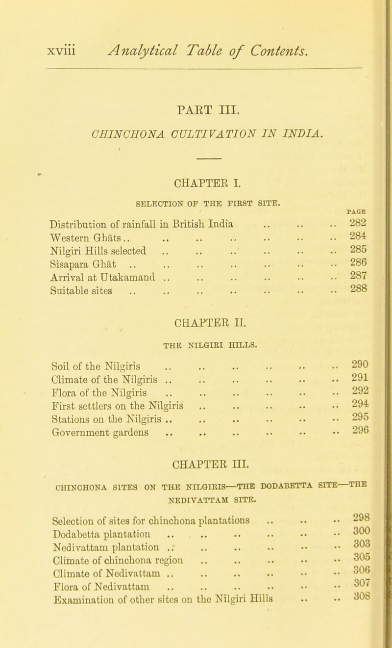 PAKT III. CHINCHONA CULTIVATION IN INDIA. CHAPTER I. SELECTION OF THE FIRST SITE. PAGE Distribution of rainfall in British India .. .. .. 282 Western GMts.. 284 Nilgiri Hills selected .. ,. .. .. • • • ■ 285 Sisapara Ghat .. .. .. .. .. • • • • 286 Arrival at Utakamand .. .. .. .. •. • • 287 Suitable sites .. .. .. .. .. • • • • 288 CHAPTER II. THE NILGIKI HILLS. Soil of the Nilgiris 290 Climate of the Nilgiris .. .. .. .. .. •• 291 Flora of the Nilgiris .. .. .. .. . • • • 292 First settlers on the Nilgiris .. .. .. .. •• 294 Stations on the Nilgiris .. .. .. .. •• •• 295 Government gardens .. .. •• •• 296 CHAPTER ni. CHINOHONA SITES ON THE NILGIKIS—THE DODABETTA SITE—THE NEDIVATTAM SITE. Selection of sites for chinchona plantations .. .. •• 298 Dodabetta plantation 300 Nedivattam plantation .. .. .. .. •• ■• Climate of chinchona region .. .. .. •• •• Climate of Nedivattam 306 Flora of Nedivattam 307 Examination of other sites on the Nilgiri Hills •• 308