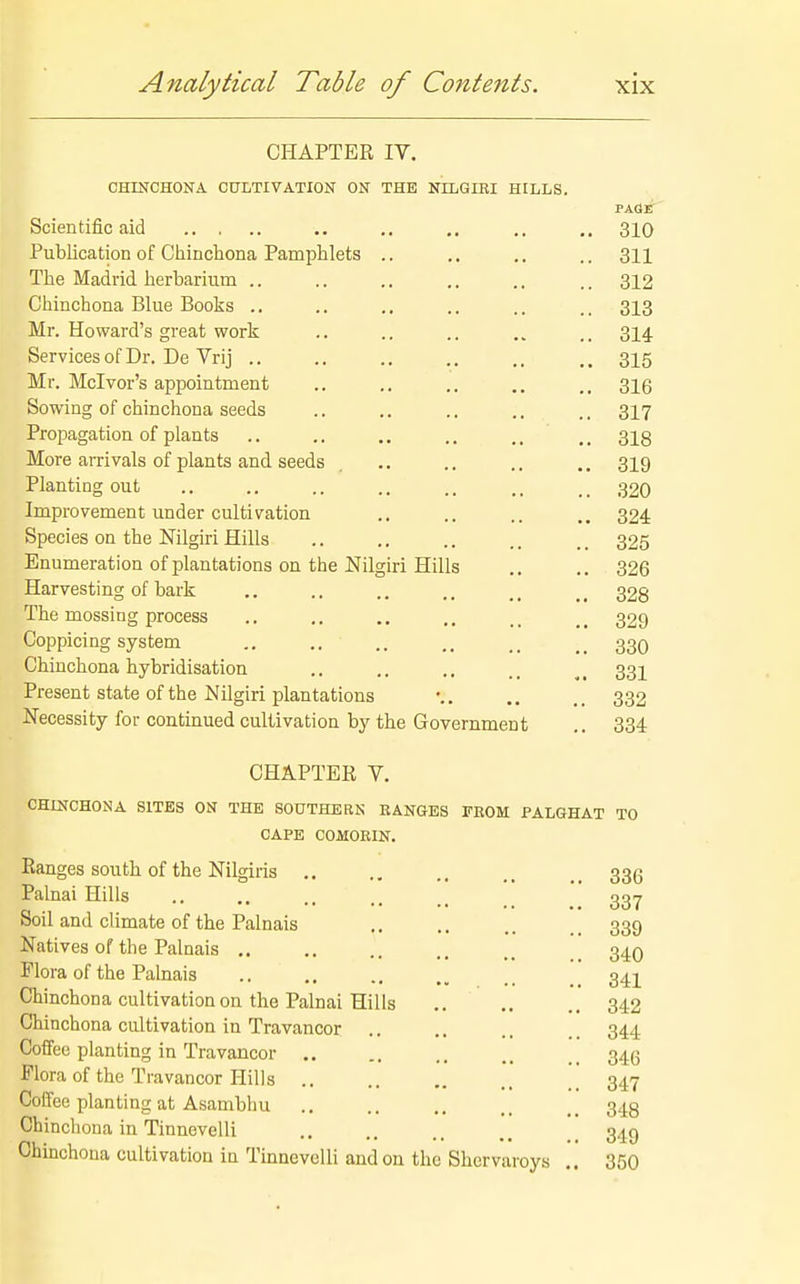 CHAPTER IV. CHINCHONA CULTIVATION ON THE NILGIBI HILLS. Scientific aid .. .. .. ,. 310 Publication of Chinchona Pamphlets .. .. ,. ,.311 The Madrid herbarium .. .. .. .. ., .. 312 Chinchona Blue Books .. .. .. .. .. 313 Mr. Howard's great work .. .. .. „ ,. 314 Services of Dr. De Vrij .. ,. ., .. .. .. 315 Mr. Mclvor's appointment .. .. .. .. ., 316 Sowing of chinchona seeds .. .. .. .. .. 317 Propagation of plants .. .. .. .. ., .. 318 More arrivals of plants and seeds .. .. .. .. 319 Planting out .. .. .. .. .. .. _ _ 320 Improvement under cultivation .. .. .. 324 Species on the Nilgiri Hills .. .. .. .. .. 325 Enumeration of plantations on the Nilgiri Hills ,. .. 326 Harvesting of bark .. .. .. 328 The mossing process .. .. .. 329 Coppicing system 33O Chinchona hybridisation .. .. ., 33I Present state of the Nilgiri plantations •. 332 Necessity for continued cultivation by the Government .. 334 CHAPTER V. CHINCHONA SITES ON THE SOUTHERN RANGES FEOM PALGHAT TO CAPE COMOKIN. Ranges south of the Nilgiris ,. .. 336 Palnai Hills .. .. 337 Soil and climate of the Palnais .. .. .. .. 339 Natives of the Palnais _ 34O Flora of the Pakais .. .. _ 34]^ Chinchona cultivation on the Palnai Hills .. .. .. 342 Chinchona cultivation in Travancor .. ., .. 344 Coffee planting in Travancor , _ 346 Flora of the Travancor Hills .'.'347 Coffee planting at Asambhu .. .. .. 348 Chinchona in Tinnevelli .. .. _^ 349 Chinchona cultivation in Tinnevelli and on the Shervaroys .. 350