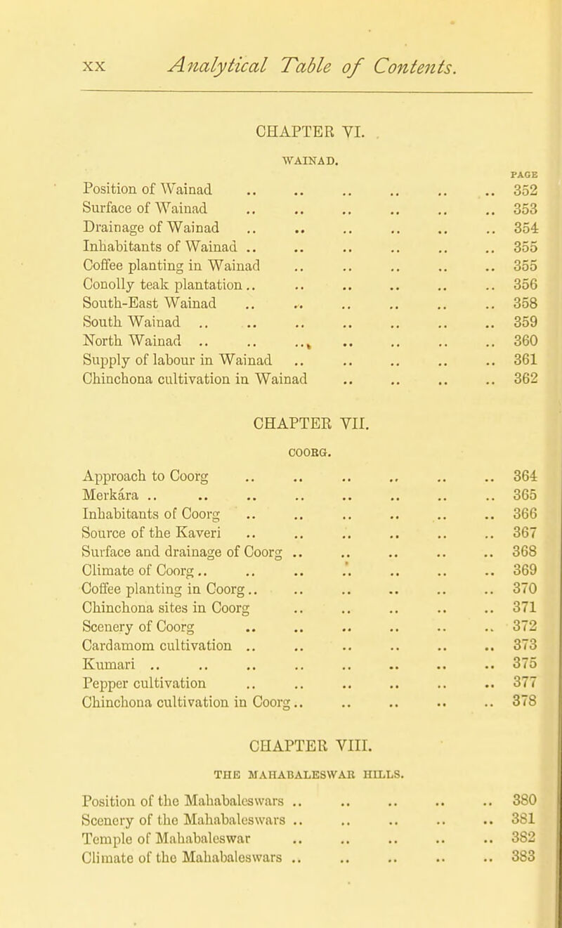 CHAPTER yi. . ■WAINAD. PAGE Position of Wainad .. ,. .. ., ,. .. 352 Surface of Wainad .. .. .. ,. .. 353 Drainage of Wainad .. .. .. .. .. .. 354 Inhabitants of Wainad ., .. .. .. .. ., 355 Coffee planting in Wainad .. .. .. .. .. 355 Conolly teak plantation.. .. .. .. .. .. 356 South-East Wainad 358 South Wainad .. 359 North Wainad , 360 Supply of labour in Wainad .. .. .. .. .. 361 Chinchona cultivation in Wainad .. ., ,. .. 362 CHAPTER VII. COOBG. Approach to Coorg .. .. .. ., .. .. 364 Merkara .. .. .. .. .. .. .. .. 365 Inhabitants of Coorg .. ,. .. .. .. .. 366 Source of the Kaveri .. ., . . .. ,. .. 36 Surface and drainage of Coorg .. ,. .. .. .. 368 Climate of Coorg.. .. .. .'. .. .. 369 Coffee planting in Coorg.. .. .. .. .. .. 370 Chinchona sites in Coorg .. .. .. .. .. 371 Scenery of Coorg .. .. .. .. 372 Cardamom cultivation .. .. .. .. .. .. 373 Kumari .. ., .. .. .. .. .. .. 375 Pepper cultivation .. .. .. .. .. .. 37 Chinchona cultivation in Coorg.. .. .. .. ..371 CHAPTER VIIL THE MAHABALESWAB HILLS. Position of the Mahabalcswars .. Scenery of the Mahabaluswars .. Temple of Mahabaleswar Climate of the Mahabalcswars .. 3-1 383