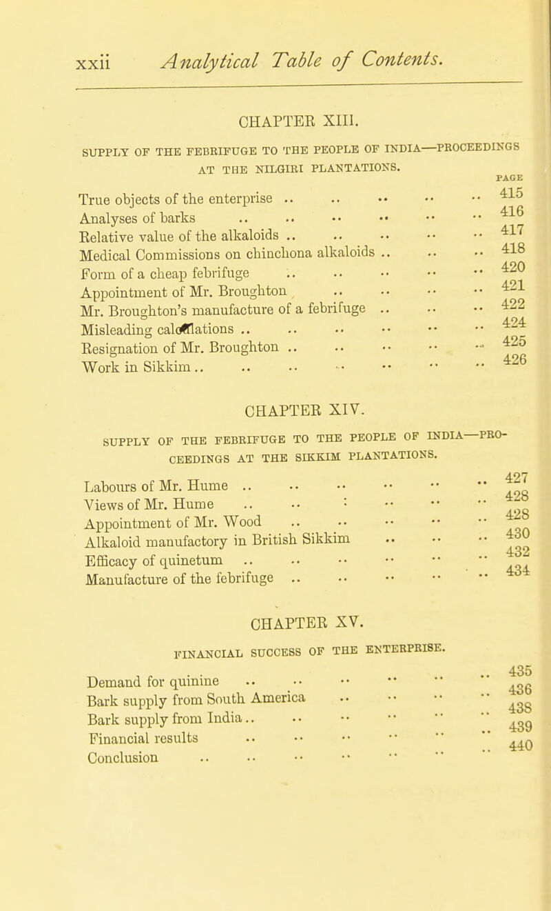 OHAPTEE XIII. SOTPLT OF THE FEBRIFUGE TO THE PEOPLE OF INDIA PROCEEDINGS AT THE NILGIRI PLANTATIONS. PAGE True objects of the enterprise .. .. •• •• •• Analyses of barks .. .. •• •• •• •• Kelative value of the alkaloids '^1'^ Medical Commissions on chinchona alkaloids 418 Form of a cheap febrifuge .. .. ■• •• •• Appointment of Mr. Broughton Mr. Broughton's manufacture of a febrifuge 422 Misleading calculations .. .. .. •• •• •• Eesignation of Mr. Broughton ■■ ^25 Work in Sikkim CHAPTER XIV. SUPPLY OF THE FEBRIFUGE TO THE PEOPLE OF INDLA—PRO- CEEDINGS AT THE SIKKIM PLANTATIONS. Labours of Mr. Hume Views of Mr, Hume .. •• '• ■• ••  ~ Appointment of Mr. Wood Alkaloid manufactory in British Sikkim 430 Efficacy of quinetum .. .. •• •• ••  Manufacture of the febrifuge .. 4d CHAPTER XV. FINANCLAL SUCCESS OF THE ENTERPRISE. 435 Demand for quinine Bark supply from South America Bark supply from India.. .. -• •• Financial results .. • • • • • •  *' Conclusion 1