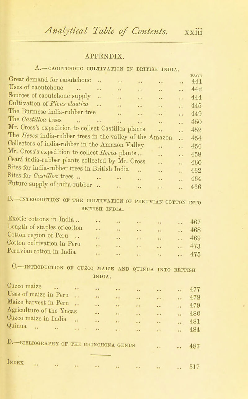APPENDIX. A.— CAOUTCHOUC CULTIVATION IN BEITISH INDIA. Great demand for caoutchouc .. Uses of caoutchouc Sources of caoutchouc supply ,. Cultivation of Fims elastica .. The Burmese india-rubber tree The Casii'Z^oa. trees Mr. Cross's expedition to collect Castilloa plants The Eevea india-rubber trees in the valley of the Amazon Collectors of india-rubber in the Amazon Valley Mr. Cross's expedition to collect Bevea plants Ceara india-rubber plants collected by Mr. Cross Sites for india-rubber trees in British India Sites for Casfe7?oa trees .. Future supply of india-rubber .. PAGE 441 442 444 445 449 450 452 454 456 458 460 462 464 466 B.—INTRODUCTION OF THE CULTIVATION OF PEEUVIAN COTTON INTO BRITISH INDIA. Exotic cottons in India.. Length of staples of cotton Cotton region of Peru Cotton cultivation in Peru Peruvian cotton in India 467 468 469 473 475 C—INTRODUCTION OF CUZCO MAIZE AND QUINUA INTO BRITISH INDIA. Cuzco maize Uses of maize in Pera .. Maize harvest in Peru .. Agriculture of the Yncas Cuzco maize in India Quinua .. 477 478 479 480 481 484 D.-; BIBLIOGRAPHY OF THE CHINCHONA 0ENU8 487 Ikdex 51 (