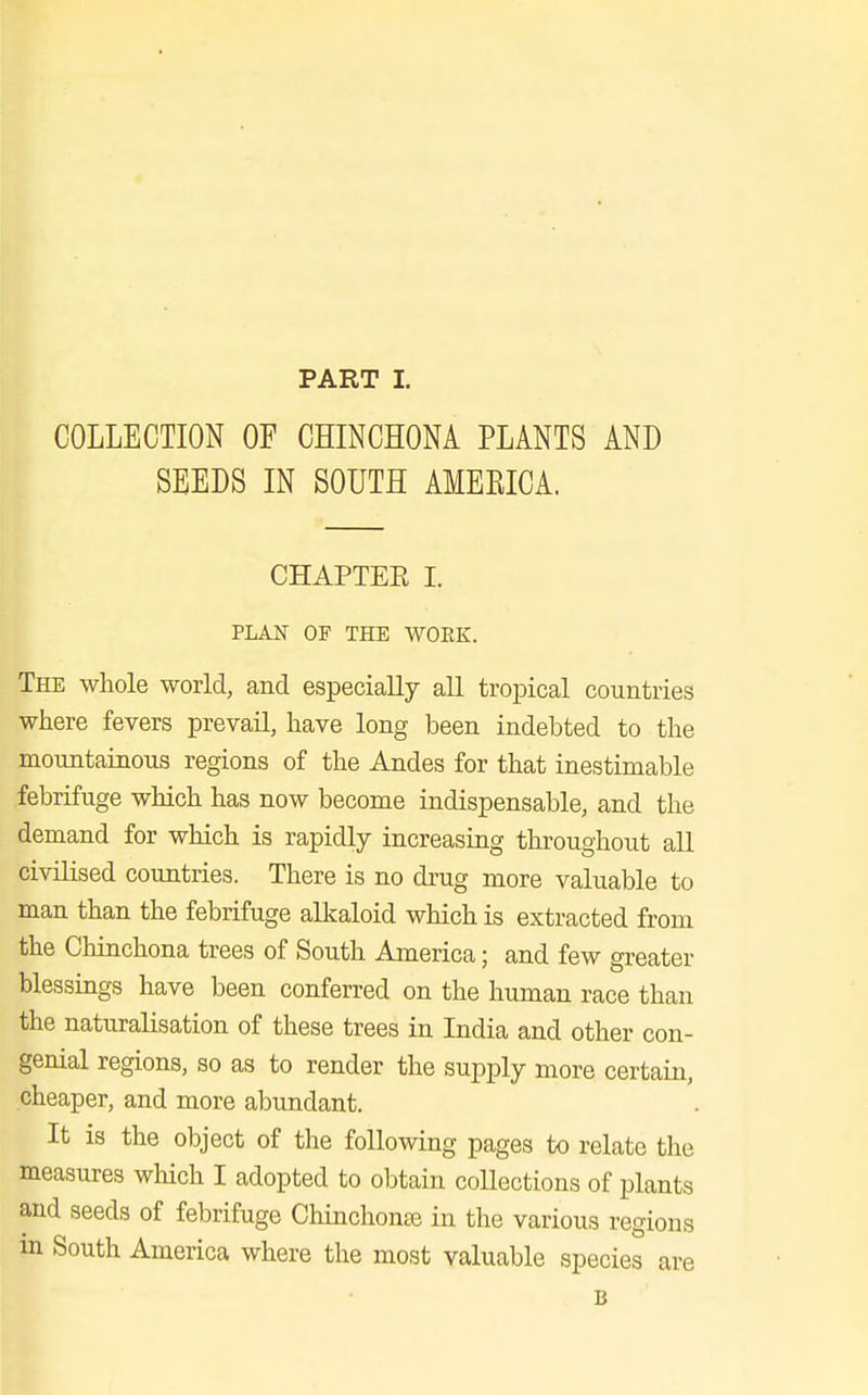 COLLECTION OF CHINCHONA PLANTS AND SEEDS IN SOUTH AMEEICA. CHAPTEE I. PLAN OF THE WORK. The whole world, and especially all tropical countries where fevers prevail, have long been indebted to the mountainous regions of the Andes for that inestimable febrifuge which has now become indispensable, and the demand for which is rapidly increasing throughout all civilised countries. There is no drug more valuable to man than the febrifuge alkaloid which is extracted from the Chinchona trees of South America; and few greater blessings have been conferred on the human race than the naturalisation of these trees in India and other con- genial regions, so as to render the supply more certain, cheaper, and more abundant. It is the object of the following pages to relate the measures which I adopted to obtain collections of plants and seeds of febrifuge Chinchonas in the various regions m South America where the most valuable species are B
