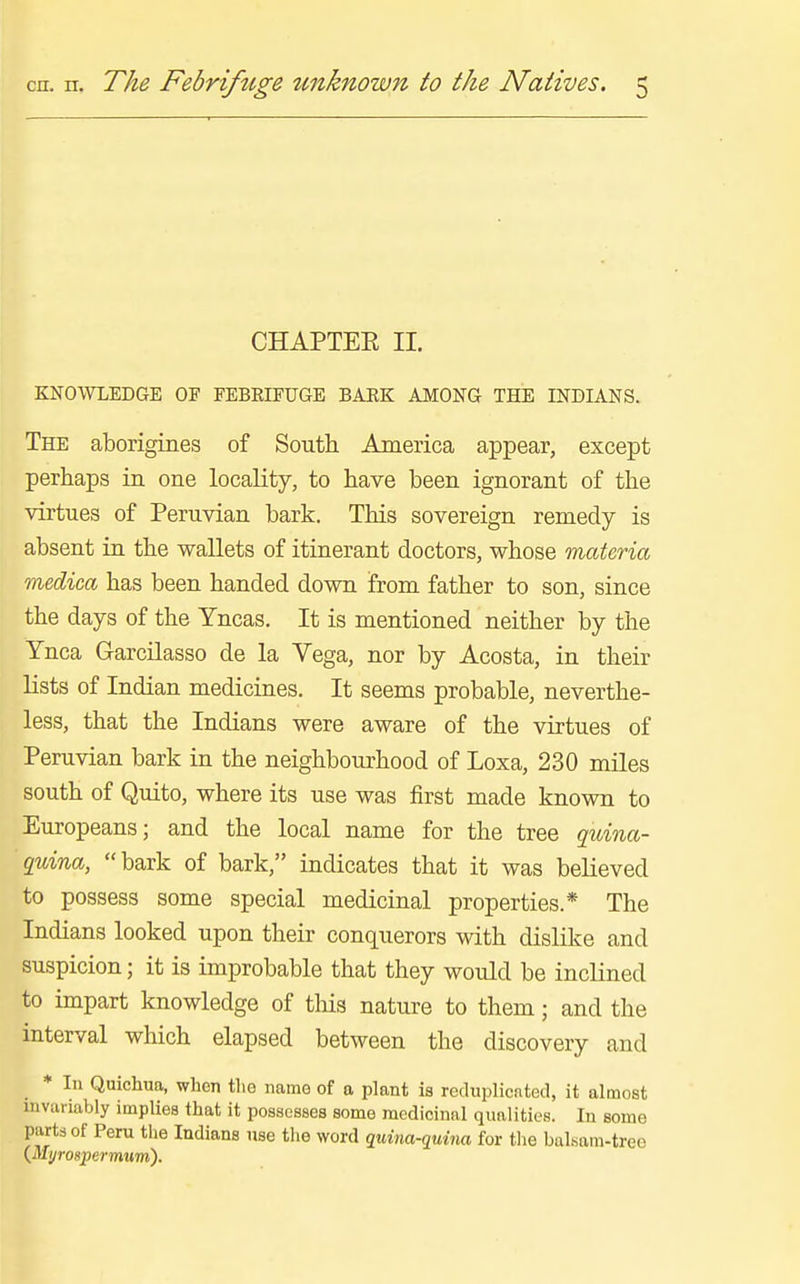 CHAPTEE II. KNOWLEDGE OF FEBRIFUGE BARK AMONG THE INDIANS. The aborigines of South America appear, except perhaps in one locality, to have been ignorant of the virtues of Peruvian bark. This sovereign remedy is absent in the wallets of itinerant doctors, whose materia medica has been handed down from father to son, since the days of the Yncas. It is mentioned neither by the Ynca Garcilasso de la Vega, nor by Acosta, in their lists of Indian medicines. It seems probable, neverthe- less, that the Indians were aware of the virtues of Peruvian bark in the neighbourhood of Loxa, 230 miles south of Quito, where its use was first made known to Europeans; and the local name for the tree guina- quina, bark of bark, indicates that it was believed to possess some special medicinal properties.* The Indians looked upon their conquerors with dislike and suspicion; it is improbable that they would be inclined to impart knowledge of tliis nature to them; and the interval which elapsed between the discovery and * In Quichun, when tlie name of a plant is reduplicated, it almost mvariably implies that it possesses some medicinal qualities. In some parts of Peru tiie Indians use the word quina-quina for tlie bal«am-tree {Myrospermum).