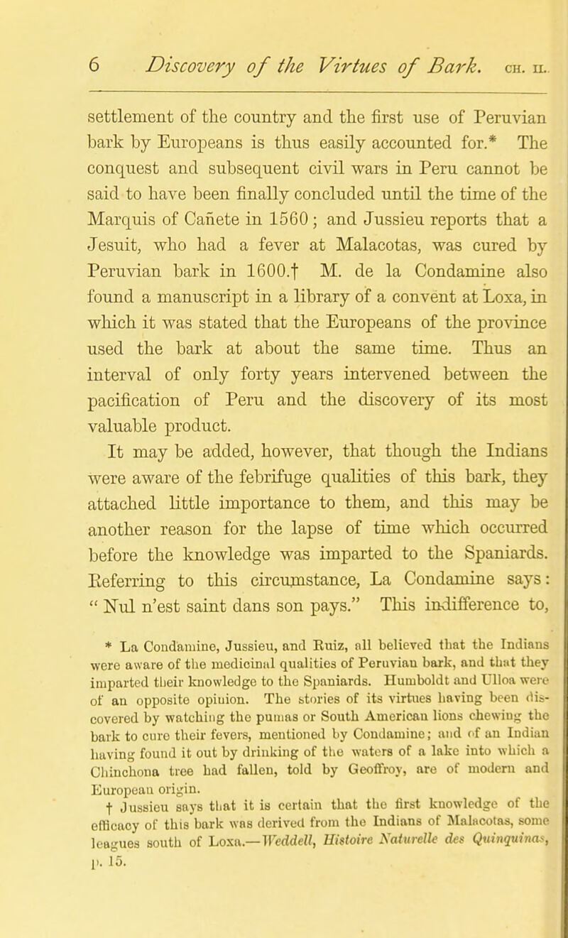 settlement of the country and the first use of Peruvian bark by Europeans is thus easily accounted for.* The conquest and subsequent civil wars in Peru cannot be said to have been finally concluded until the time of the Marquis of Canete in 1560 ; and Jussieu reports that a Jesuit, who had a fever at Malacotas, was cured by Peruvian bark in IGOO.f M. de la Condamine also found a manuscript in a library of a convent at Loxa, in which it was stated that the Europeans of the pro^dnce used the bark at about the same time. Thus an interval of only forty years intervened between the pacification of Peru and the discovery of its most valuable product. It may be added, however, that though the Indians were aware of the febrifuge qualities of this bark, they attached little importance to them, and this may be another reason for the lapse of time which occurred before the knowledge was imparted to the Spaniards. Referring to this circumstance. La Condamine says: Nul n'est saint dans son pays, This indifference to, * La Condamine, Jussieu, and Kuiz, nil believed that the Indians were aware of the medicinal qualities of Peruvian bark, and thiit they imparted tlieir knowledge to the Spaniards. Humboldt and Ulloa weic of an opposite opinion. The stm'ies of its virtues having been dis- covered by watching the pumas or South American lions chewing the bark to cure their fevers, mentioned by Condamine; and of an Indian having found it out by drinking of the waters of a lake into which a Cliinchona tree had faUeu, told by Geoffroy, are of modem and European origin. t Jussieu saj-s that it is certain that the first knowledge of the efficacy of this bark was derived from the Indians of Malacolas, some leagues south of Loxa.—irerfdeZ/, Hisioire Naturelk des Quinquinas, 11. 15.