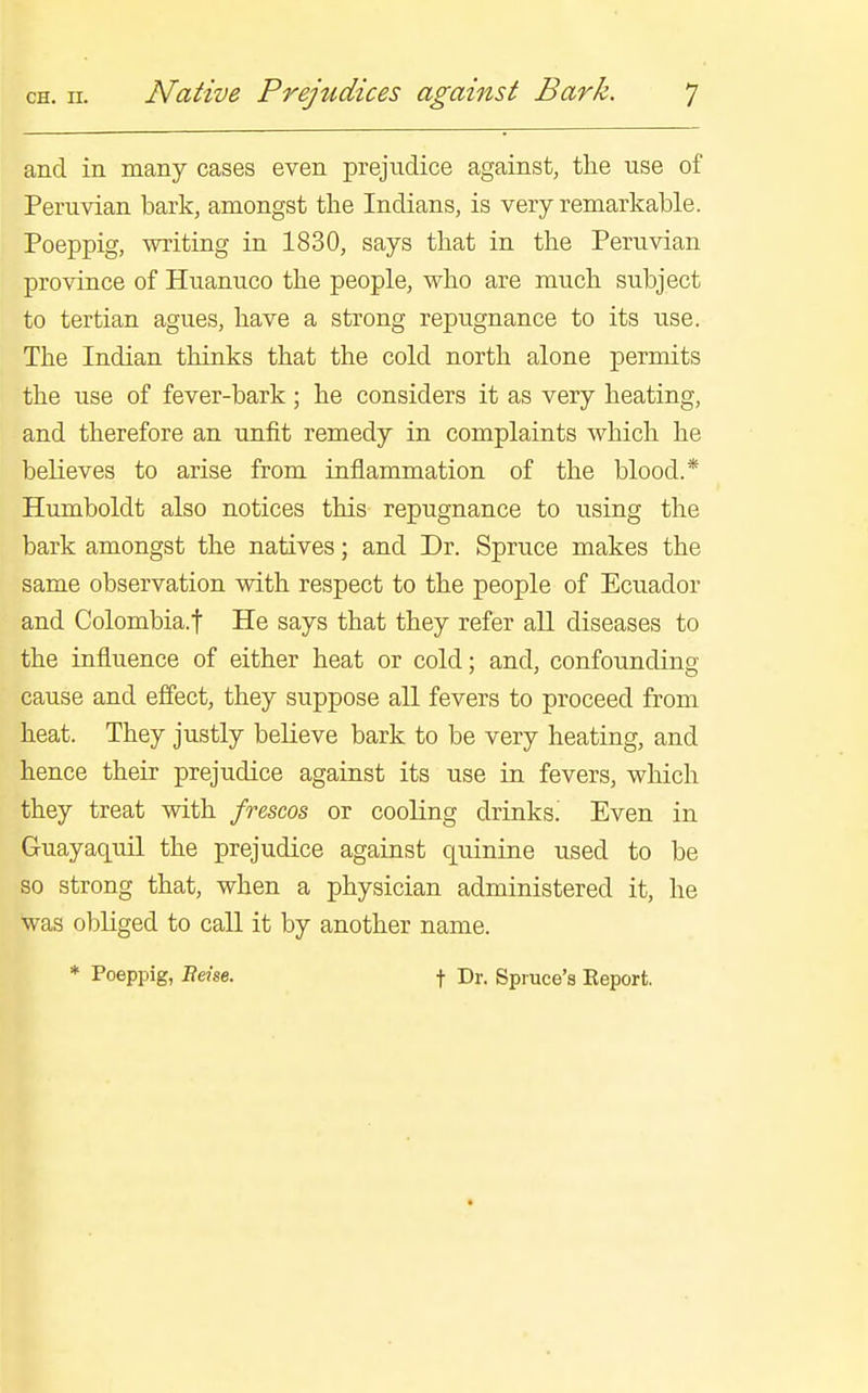 and in many cases even prejudice against, the use of Peruvian bark, amongst the Indians, is very remarkable. Poeppig, writing in 1830, says that in the Peruvian province of Huanuco the people, who are much subject to tertian agues, have a strong repugnance to its use. The Indian thinks that the cold north alone permits the use of fever-bark; he considers it as very heating, and therefore an unfit remedy in complaints which he believes to arise from inflammation of the blood.* Humboldt also notices this repugnance to using the bark amongst the natives; and Dr. Spruce makes the same observation with respect to the people of Ecuador and Colombia.f He says that they refer all diseases to the influence of either heat or cold; and, confounding cause and effect, they suppose all fevers to proceed from heat. They justly believe bark to be very heating, and hence their prejudice against its use in fevers, which they treat with frescos or cooling drinks! Even in Guayaquil the prejudice against quinine used to be so strong that, when a physician administered it, he was obliged to call it by another name. * Poeppig, Bdse. f d'- Spruce's Report.