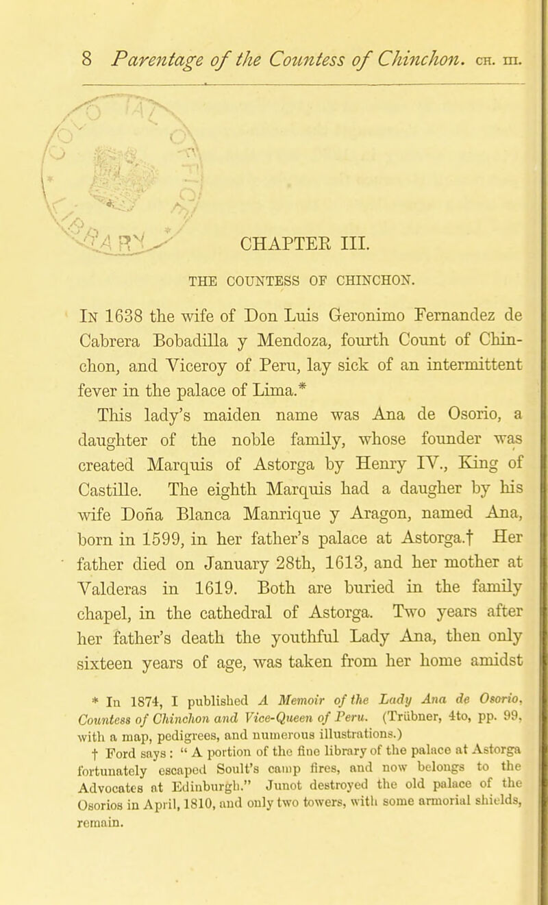 CHAPTER III. THE COUNTESS OF CHINCHON. In 1638 the wife of Don Luis Geronimo Femandez de Cabrera Bobadilla y Mendoza, fourth Count of Chin- chon, and Viceroy of Peru, lay sick of an intermittent fever in the palace of Lima.* This lady's maiden name was Ana de Osorio, a daughter of the noble family, whose founder was created Marquis of Astorga by Henry IV., King of CastiUe. The eighth Marquis had a daugher by his wife Dona Blanca Manrique y Aragon, named Ana, born in 1599, in her father's palace at Astorga.t Her father died on January 28th, 1613, and her mother at Valderas in 1619. Both are buried in the family chapel, in the cathedral of Astorga. Two years after her father's death the youthful Lady Ana, then only sixteen years of age, was taken from her home amidst * lu 1874, I published A Memoir of the Lady Ana de Osorio, Countess of Chinchon and Vice-Queen of Peru. (Triibner, 4to, pp. 99, with a map, pedigrees, and uuuierous illustrations.) t Ford says : A portion of the fine library of the palace at Astorga fortunately escaped Soult's camp fires, and now belongs to the Advocates at Edinburgh. Junot destroyed the old palace of the Osorios in April, 1810, and only two towers, with some armorial shields, remain.