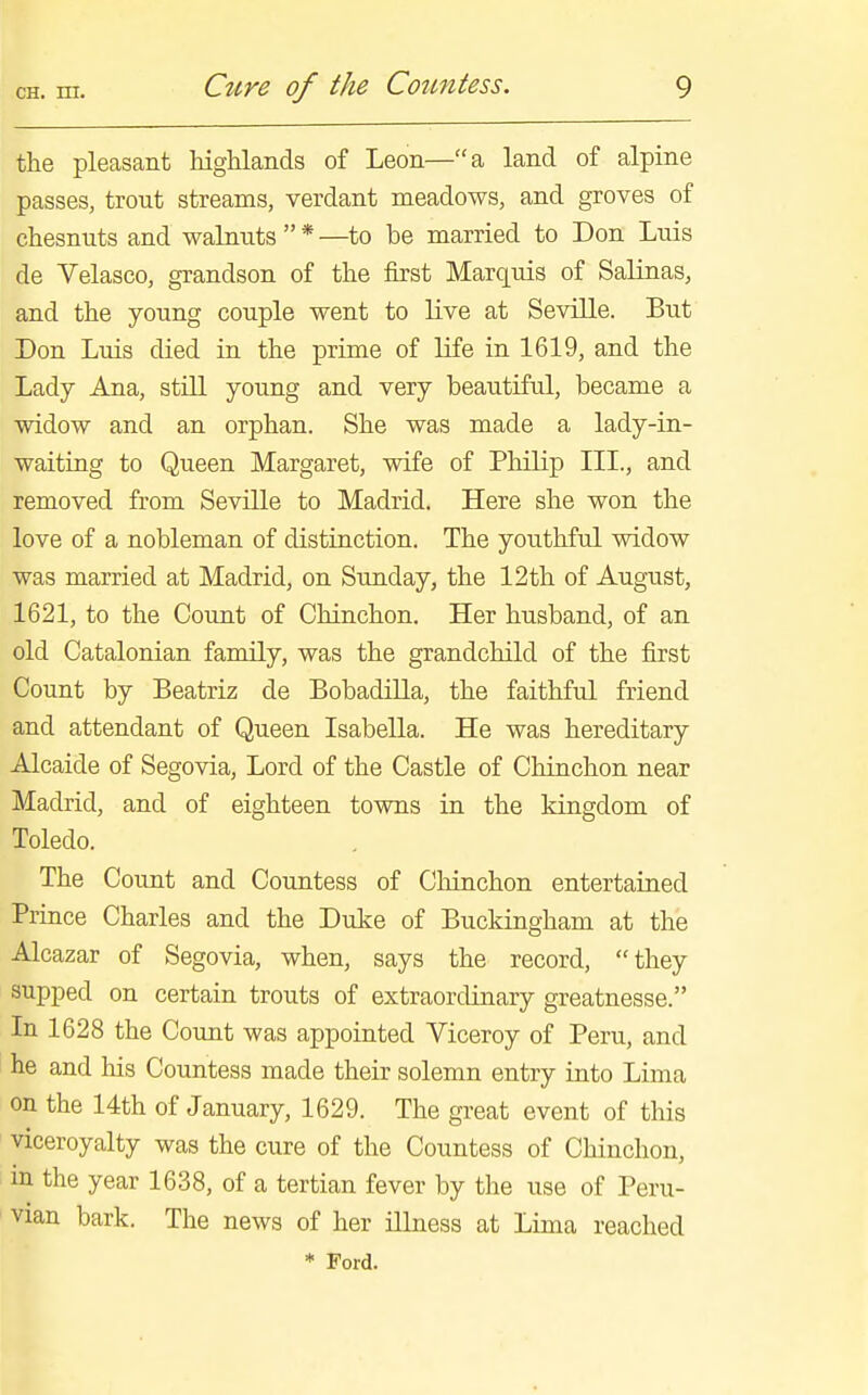 the pleasant highlands of Leon—a land of alpine passes, trout streams, verdant meadows, and groves of chesnuts and walnuts * —to be married to Don Luis de Velasco, grandson of the first Marquis of Salinas, and the young couple went to live at Seville. But Don Luis died in the prime of life in 1619, and the Lady Ana, still young and very beautiful, became a widow and an orphan. She was made a lady-in- waiting to Queen Margaret, wife of Philip III., and removed from Seville to Madrid. Here she won the love of a nobleman of distinction. The youthful widow was married at Madrid, on Sunday, the 12th of August, 1621, to the Coimt of Chinchon. Her husband, of an old Catalonian family, was the grandchild of the first Count by Beatriz de Bobadilla, the faithful friend and attendant of Queen Isabella. He was hereditary Alcaide of Segovia, Lord of the Castle of Chinchon near Madrid, and of eighteen towns in the kingdom of Toledo. The Count and Countess of Chinchon entertained Prince Charles and the Duke of Buckingham at the Alcazar of Segovia, when, says the record, they supped on certain trouts of extraordinary greatnesse. In 1628 the Count was appointed Viceroy of Peru, and he and his Countess made their solemn entry into Lima on the 14th of January, 1629. The great event of this viceroyalty was the cure of the Countess of Chinchon, in the year 1638, of a tertian fever by the use of Peru- vian bark. The news of her illness at Lima reached * Ford.