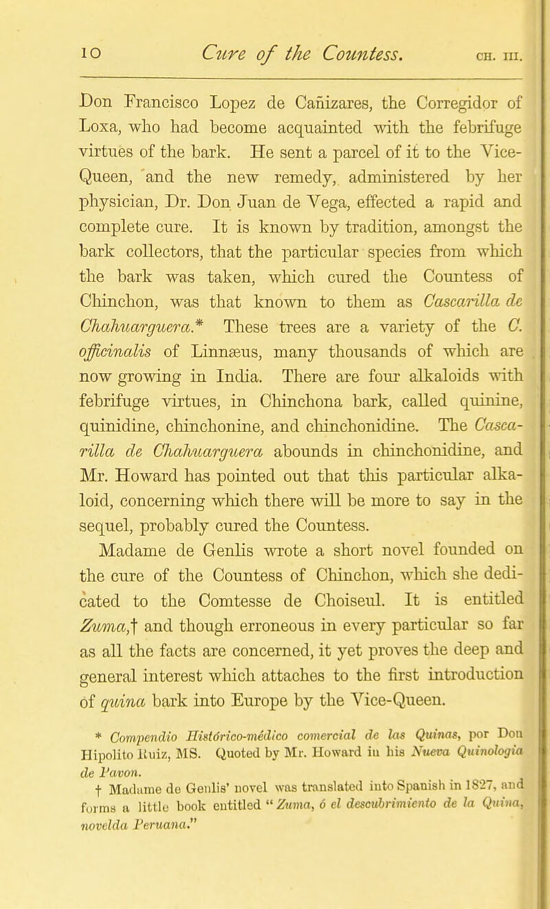JDon Francisco Lopez de Cafiizares, the Corregidor of Loxa, who had become acquainted with the febrifuge virtues of the bark. He sent a parcel of it to the Vice- Queen, and the new remedy, administered by her physician, Dr. Don Juan de Vega, effected a rapid and complete cure. It is known by tradition, amongst the bark collectors, that the particular species from which the bark was taken, which cured the Countess of Cliinchon, was that known to them as Cascarilla dc Chaliuargucra* These trees are a variety of the C. officinalis of Linnaeus, many thousands of which are now growing in India. There are four alkaloids with febrifuge virtues, in Chinchona bark, called quinine, quinidine, chinchonine, and chinchonidine. The Casca- rilla de Chahuarguera abounds in chinchonidine, and Mr. Howard has pointed out that this particular alka- loid, concerning which there will be more to say in the sequel, probably cured the Countess. Madame de GenUs wrote a short novel founded on the cure of the Countess of Chinchon, wMch she dedi- cated to the Comtesse de Choiseul. It is entitled Zuma,] and though erroneous in every particular so far as aU the facts are concerned, it yet proves the deep and general interest which attaches to the first introduction of quina bark into Europe by the Vice-Queen. * Compendio Eistdrico-medico comercial de las Quims, por Don Ilipolito Ituiz, MS. Quoted by Mr. Howard iu his Nueva Quinohgia de Favon. t Madame de Genlis' novel was translated into Spanish in 1827, and forms a little book entitled  Zuma, 6 el descvhrimiento de h, Quina, novclda Peruana.