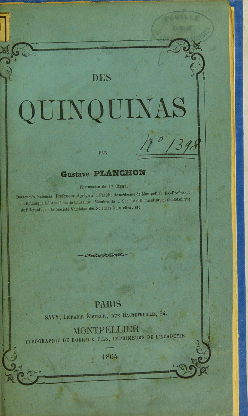 QUINQUINAS PAR Û Gustave PLANCHOK Pharmacien de 1 Classe, Docteur ès-Scienccs, Professeur-Agrégé à ^Faculté de médecine de Montpellier, Ex-Professeur de Botanique à l'Académie de Lausanne, Membre delà Société d'Horticulture et de Botamqu, kV. l'Hérault, de la Société Vaudoise des Sciences Naturelles, etc. .\-'1;v' WgÊ^ PARIS SAVY, Libraire-Éditeur , rue Hautefeuille , 24. MONTPELLIER TOPOGRAPHIE DE BOEUM U FiLS, IMPRIMEURS DE L'ACADÉMIE 18G4