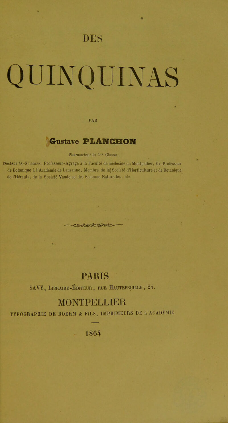 QUINQUINAS PAR Gustave PLANGHON Pharmacien;de 1 Classe, Docteur ès-Sciences, Professeur-Agrégé à la Faculté de médecine de Montpellier, Ex-Professeur de Botanique à l'Académie de Lausanne, Membre de la] Société d'Horticulture et de Botanique de l'Hérault, de la Société Vaudoise des Sciences Naturelles, etc. PARIS SAVY, Libraire-Éditeur, rue Hautefeuille , 24. MONTPELLIER TYPOGRAPHIE DE BOEiiM & FILS, IMPRIMEURS DU L'ACADÉMIE 1864