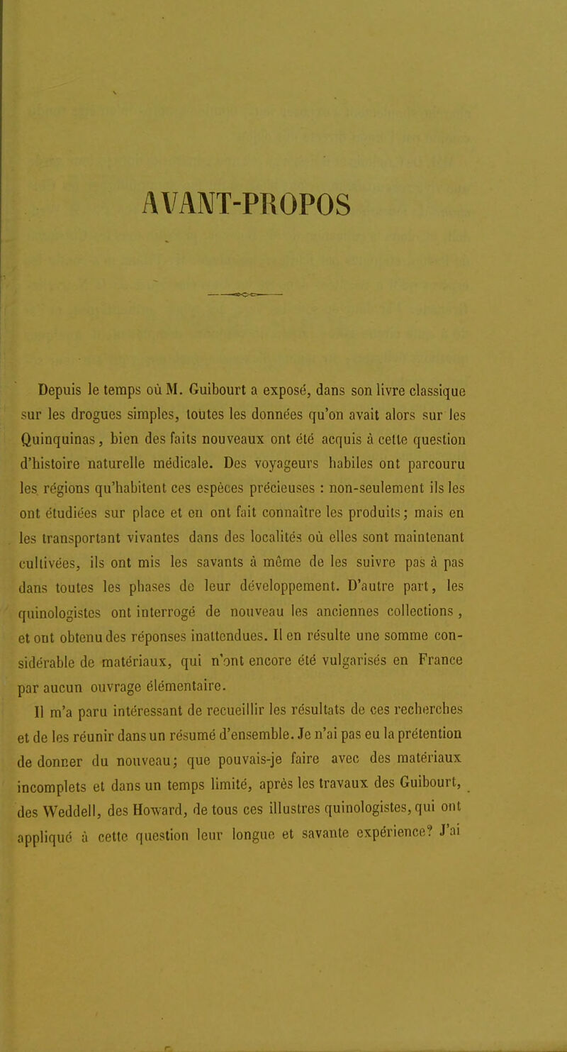 AVANT-PROPOS Depuis le temps où M. Guibourt a exposé, dans son livre classique sur les drogues simples, toutes les données qu'on avait alors sur les Quinquinas, bien des faits nouveaux ont été acquis à cette question d'histoire naturelle médicale. Des voyageurs habiles ont parcouru les régions qu'habitent ces espèces précieuses : non-seulement ils les ont étudiées sur place et en ont fait connaître les produits; mais en les transportant vivantes dans des localités où elles sont maintenant cultivées, ils ont mis les savants à môme de les suivre pas à pas dans toutes les phases de leur développement. D'autre part, les quinologistes ont interrogé de nouveau les anciennes collections , et ont obtenu des réponses inattendues. Il en résulte une somme con- sidérable de matériaux, qui n'ont encore été vulgarisés en France par aucun ouvrage élémentaire. Il m'a paru intéressant de recueillir les résultats de ces recherches et de les réunir dans un résumé d'ensemble. Je n'ai pas eu la prétention de donner du nouveau; que pouvais-je faire avec des matériaux incomplets et dans un temps limité, après les travaux des Guibourt, des Weddell, des Howard, de tous ces illustres quinologistes, qui ont appliqué à cette question leur longue et savante expérience? J'ai