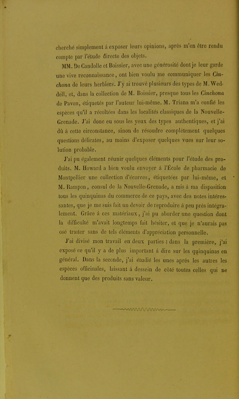 cherché simplement à exposer leurs opinions, après m'en être rendu compte par l'étude directe des objets. MM. De Candolle et Boissier, avec une générosité dont je leur garde une vive reconnaissance, ont bien voulu me communiquer les Cin- chona de leurs herbiers. J'y ai trouvé plusieurs des types de M.Wed- dell, et, dans la collection de M. Boissier, presque tous les Cinchona de Pavon, étiquetés par l'auteur lui-môme. M. Triana m'a confié les espèces qu'il a récoltées dans les localités classiques de la Nouvelle- Grenade. J'ai donc eu sous les yeux des types authentiques, et j'ai dû à cette circonstance, sinon de résoudre complètement quelques questions délicates, au moins d'exposer quelques vues sur leur so- lution probable. J'ai pu également réunir quelques éléments pour l'étude des pro- duits. M. Howard a bien voulu envoyer à l'École de pharmacie de Montpellier une collection d'écorces, étiquetées par lui-même, et M. Barnpon, consul de la Nouvelle-Grenade, a mis à ma disposition tous les quinquinas du commerce de ce pays, avec des notes intéres- santes, que je me suis fait un devoir de reproduire à peu près intégra- lement. Grâce à ces matériaux, j'ai pu aborder une question dont la difficulté m'avait longtemps fait hésiter, et que je n'aurais pas osé traiter sans de tels éléments d'appréciation personnelle. J'ai divisé mon travail en deux parties : dans la première, j'ai exposé ce qu'il y a de plus important à dire sur les quinquinas en général. Dans la seconde, j'ai étudié les unes après les autres les espèces officinales, laissant à dessein de côté toutes celles qui ne donnent que des produits sans valeur. ~-\AAAAAAAflAA/