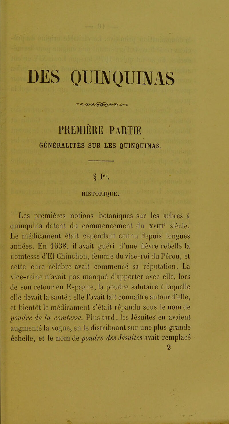 DES QUINQUINAS PREMIÈRE PARTIE GÉNÉRALITÉS SUR LES QUINQUINAS. § Ier- HISTORIQUE. Les premières notions botaniques sur les arbres à quinquina datent du commencement du xviir2 siècle. Le médicament était cependant connu depuis longues années. En 1638, il avait guéri d'une fièvre rebelle la comtesse d'El Chinehon, femme du vice-roi du Pérou, et cette cure célèbre avait commencé sa réputation. La vice-reine n'avait pas manqué d'apporter avec elle, lors de son retour en Espagne, la poudre salutaire à laquelle elle devait la santé ; elle l'avait fait connaître autour d'elle, et bientôt le médicament s'était répandu sous le nom de foudre de la comtesse. Plus tard, les Jésuites' en avaient augmenté la vogue, en le distribuant sur une plus grande échelle, et le nom de foudre des Jésuites avait remplacé