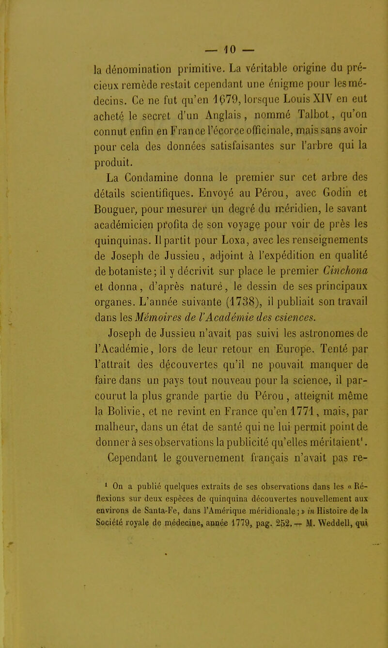 la dénomination primitive. La véritable origine du pré- cieux remède restait cependant une énigme pour les mé- decins. Ce ne fut qu'en 1Ç79, lorsque Louis XIV en eut acheté le secret d'un Anglais, nommé Talbot, qu'on connut enfin en Fran ce l'écorce officinale, mais sans avoir pour cela des données satisfaisantes sur l'arbre qui la produit. La Condamine donna le premier sur cet arbre des détails scientifiques. Envoyé au Pérou, avec Godin et Bouguer, pour mesurer un degré du méridien, le savant académicien profita de son voyage pour voir de près les quinquinas. Il partit pour Loxa, avec les renseignements de Joseph de Jussieu, adjoint à l'expédition en qualité de botaniste ; il y décrivit sur place le premier Cinchona et donna, d'après nature, le dessin de ses principaux organes. L'année suivante (1738), il publiait son travail dans les Mémoires de l'Académie des csiences. Joseph de Jussieu n'avait pas suivi les astronomes de l'Académie, lors de leur retour en Europe. Tenté par l'attrait des découvertes qu'il ne pouvait manquer de faire dans un pays tout nouveau pour la science, il par- courut la plus grande partie du Pérou, atteignit même la Bolivie, et ne revint en France qu'en 1771, mais, par malheur, dans un état de santé qui ne lui permit point de donner à ses observations la publicité qu'elles méritaient'. Cependant le gouvernement français n'avait pas re- 1 On a publié quelques extraits de ses observations dans les « Ré- flexions sur deux espèces de quinquina découvertes nouvellement aux environs de Santa-Fe, dans l'Amérique méridionale;» in Histoire de la Société royale de médecine, année 1779, pag. 252.— M. Weddell, qui