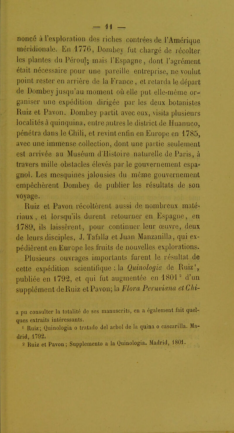 nonce à l'exploration des riches contrées de l'Amérique méridionale. En 1776, Dombey fut chargé de récolter les plantes du Pérou'; mais l'Espagne, dont l'agrément était nécessaire pour une pareille entreprise, ne voulut point rester en arrière de la France , et retarda le départ de Dombey jusqu'au moment où elle put elle-même or- ganiser une expédition dirigée par les deux botanistes Ruiz et Pavon. Dombey partit avec eux, visita plusieurs localités à quinquina, entre autres le district de Huanuco, pénétra dans le Chili, et revint enfin en Europe en 1785, avec une immense collection, dont une partie seulement est arrivée au Muséum d'Histoire naturelle de Paris, à travers mille obstacles élevés par le gouvernement espa- gnol. Les mesquines jalousies du même gouvernement empêchèrent Dombey de publier les résultats de son voyage. Ruiz et Pavon récoltèrent aussi de nombreux maté- riaux , et lorsqu'ils durent retourner en Espagne, en 1789, ils laissèrent, pour continuer leur œuvre, deux de leurs disciples, J. Tafalla et Juan Manzanilla, qui ex- pédièrent en Europe les fruits de nouvelles explorations. Plusieurs ouvrages importants furent le résultat de cette expédition scientifique : la Quinologie de Ruiz1, publiée en 1792, et qui fut augmentée en 18012 d'un supplément deRuiz et Pavon; la Flora Peruviana etChi- a pu consulter la totalité de ses manuscrits, en a également fait quel- ques extraits intéressants. 1 Ruiz; Quinologia o tratado del arbol de la quina o cascarilla. Ma- drid, 1792. 2 Ruiz et Pavon; Supplemento a la Quinologia. Madrid, 1801.