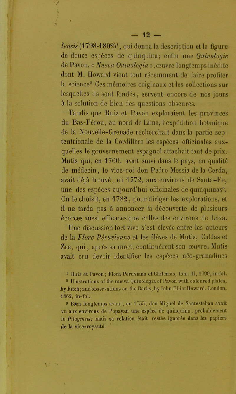 lemis (\798-1802)', qui donna la description et la figure de douze espèces de quinquina; enfin une Quinologie de Pavon, « Nueva Quinologia », œuvre longtemps inédite dont M. Howard vient tout récemment de faire profiter la science2. Ces mémoires originaux et les collections sur lesquelles ils sont fondés, servent encore de nos jours à la solution de bien des questions obscures. Tandis que Ruiz et Pavon exploraient les provinces du Bas-Pérou, au nord de Lima, l'expédition botanique de la Nouvelle-Grenade recherchait dans la partie sep- tentrionale de la Cordillère les espèces officinales aux- quelles le gouvernement espagnol attachait tant de prix. Mutis qui, en 1760, avait suivi dans le pays, en qualité de médecin, le vice-roi don Pedro Messia delà Cerda, avait déjà trouvé, en 1772, aux environs de Santa-Fe, une des espèces aujourd'hui officinales de quinquinas3. On le choisit, en 1782, pour diriger les explorations, et il ne tarda pas à annoncer la découverte de plusieurs écorces aussi efficaces que celles des environs de Loxa. Une discussion fort vive s'est élevée entre les auteurs de la Flore Péruvienne et les élèves de Mutis, Caldas et Zea, qui, après sa mort, continuèrent son œuvre. Mutis avait cru devoir identifier les espèces néo-granadines 1 Ruiz et Pavon; Flora Peruviana et Chilensis, tom. II, 1799, in-fol. 2 Illustrations of the nueva Quinologia of Pavon with coloured plates, byFitch; and observations on the Barks, by John-Elliol Howard. London, 1862, in-fol. 3 Bien longtemps avant, en 1755, don Miguel de Santesteban avait vu aux environs de Popayan une espèce de quinquina, probablement le Pitayensis; mais sa relation était restée ignorée dans les papiers de la vice-royauté.