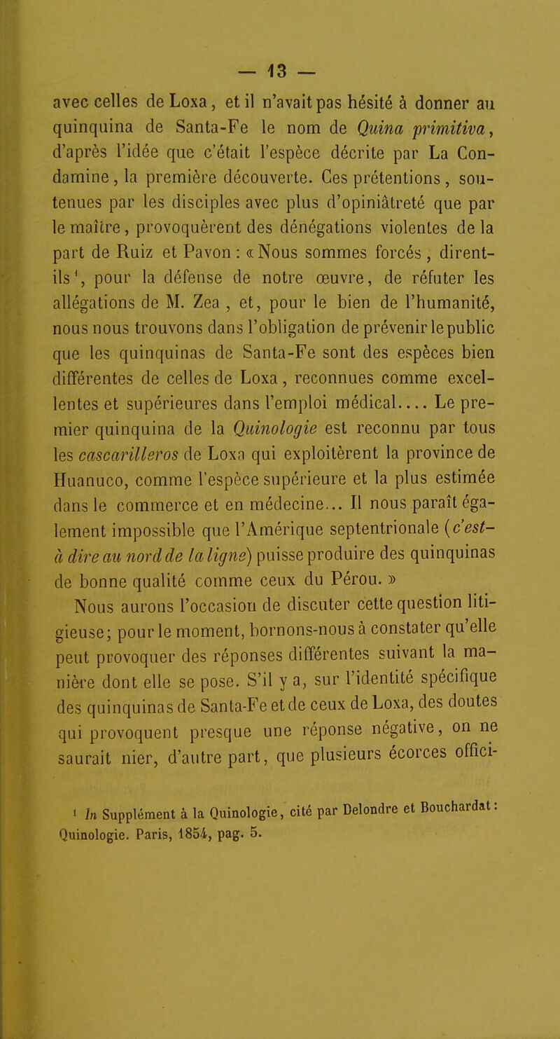avec celles de Loxa, et il n'avait pas hésité à donner au quinquina de Santa-Fe le nom de Quina primitiva, d'après l'idée que c'était l'espèce décrite par La Con- damine, la première découverte. Ces prétentions, sou- tenues par les disciples avec plus d'opiniâtreté que par le maître, provoquèrent des dénégations violentes de la part de Ruiz et Pavon : «Nous sommes forcés , dirent- ils', pour la défense de notre œuvre, de réfuter les allégations de M. Zea , et, pour le bien de l'humanité, nous nous trouvons dans l'obligation de prévenir le public que les quinquinas de Santa-Fe sont des espèces bien différentes de celles de Loxa, reconnues comme excel- lentes et supérieures dans l'emploi médical— Le pre- mier quinquina de la Quinologie est reconnu par tous les cascarillsros de Loxn qui exploitèrent la province de Huanuco, comme l'espèce supérieure et la plus estimée dans le commerce et en médecine... Il nous paraît éga- lement impossible que l'Amérique septentrionale (cest- à dire au nord de la ligne) puisse produire des quinquinas de bonne qualité comme ceux du Pérou. » Nous aurons l'occasion de discuter cette question liti- gieuse; pour le moment, bornons-nous à constater qu'elle peut provoquer des réponses différentes suivant la ma- nière dont elle se pose. S'il y a, sur l'identité spécifique des quinquinas de Santa-Fe et de ceux de Loxa, des doutes qui provoquent presque une réponse négative, on ne saurait nier, d'autre part, que plusieurs écorces offici- i in Supplément à la Quinologie, cité par Delondre et Bouchardat: Quinologie. Paris, 1854, pag. 5.