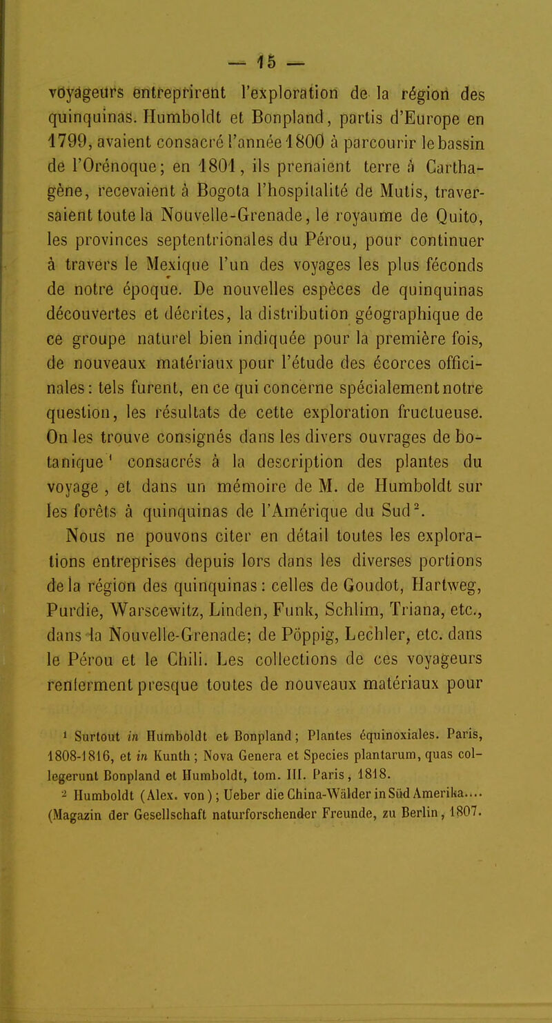 voyageurs entreprirent l'exploration de la région des quinquinas. Humboldt et Bonpland, partis d'Europe en 1799, avaient consacré l'année 1800 à parcourir le bassin de l'Orénoque; en 1801, ils prenaient terre à Cartha- gène, recevaient à Bogota l'hospitalité de Mutis, traver- saient toute la Nouvelle-Grenade, le royaume de Quito, les provinces septentrionales du Pérou, pour continuer à travers le Mexique l'un des voyages les plus féconds de notre époque. De nouvelles espèces de quinquinas découvertes et décrites, la distribution géographique de ce groupe naturel bien indiquée pour la première fois, de nouveaux matériaux pour l'étude des écorces offici- nales: tels furent, en ce qui concerne spécialement notre question, les résultats de cette exploration fructueuse. On les trouve consignés dans les divers ouvrages de bo- tanique 1 consacrés à la description des plantes du voyage , et dans un mémoire de M. de Humboldt sur les forêts à quinquinas de l'Amérique du Sud2. Nous ne pouvons citer en détail toutes les explora- tions entreprises depuis lors dans les diverses portions delà région des quinquinas: celles de Goudot, Hartweg, Purdie, Warscewitz, Linden, Funk, Schlim, ïriana, etc., dans la Nouvelle-Grenade; de Poppig, Lechler, etc. dans le Pérou et le Chili. Les collections de ces voyageurs renlerment presque toutes de nouveaux matériaux pour 1 Surtout in Humboldt et Bonpland; Plantes équinoxiales. Paris, 1808-1816, et in Kunth ; Nova Gênera et Species plantarum, quas col- legerunt Bonpland et Humboldt, tom. III. Paris, 1818. - Humboldt (Alex. von);Ueber dieGhina-WâlderinSudAmerika.... (Magazin der Gesellschaft naturforschender Freunde, zu Berlin, 1807.