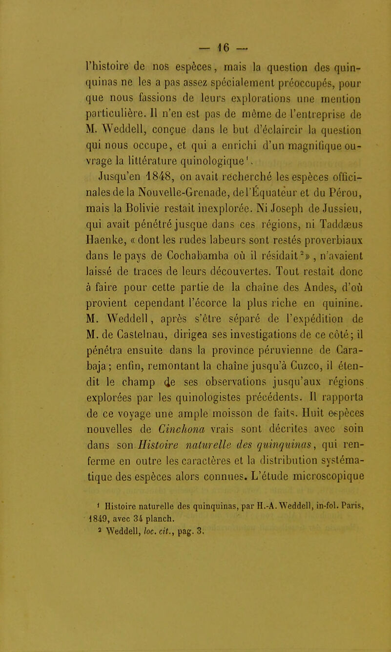 l'histoire de nos espèces, mais la question des quin- quinas ne les a pas assez spécialement préoccupés, pour que nous fassions de leurs explorations une mention particulière. 11 n'en est pas de même de l'entreprise de M. Weddell, conçue dans le but d'éclaircir la question qui nous occupe, et qui a enrichi d'un magnifique ou- vrage la littérature quinologique1, Jusqu'en 4848, on avait recherché les espèces offici- nales de la Nouvelle-Grenade, de l'Equateur et du Pérou, mais la Bolivie restait inexplorée. Ni Joseph de Jussieu, qui avait pénétré jusque dans ces régions, ni Taddaeus Haenke, « dont les rudes labeurs sont restés proverbiaux dans le pays de Cochabamba où il résidait2» , n'avaient laissé de traces de leurs découvertes. Tout restait donc à faire pour cette partie de la chaîne des Andes, d'où provient cependant l'écorce la plus riche en quinine. M. Weddell, après s'être séparé de l'expédition de M. de Gaslelnau, dirigea ses investigations de ce côté; il pénétra ensuite dans la province péruvienne de Cara- baja; enfin, remontant la chaîne jusqu'à Cuzco, il éten- dit le champ 4e ses observations jusqu'aux régions explorées par les quinologistes précédents. Il rapporta de ce voyage une ample moisson de faits. Huit espèces nouvelles de Cinchona vrais sont décrites avec soin dans son Histoire naturelle des quinquinas, qui ren- ferme en outre les caractères et la distribution systéma- tique des espèces alors connues. L'étude microscopique 1 Histoire naturelle des quinquinas, par H.-A. Weddell, in-fol. Paris, 1849, avec 34 planch. 2 Weddell, loc. cit., pag. 3.