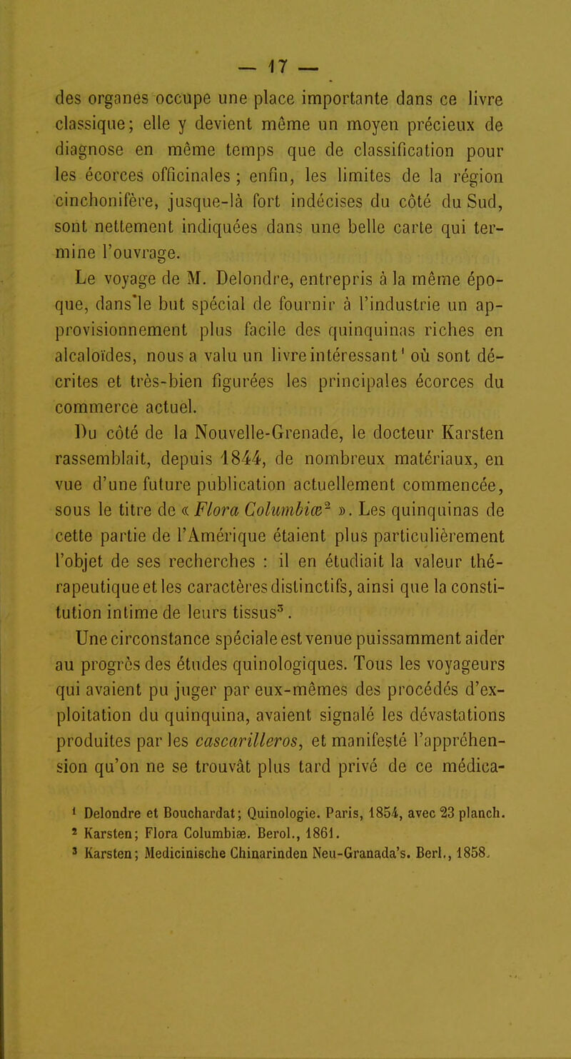 des organes occupe une place importante dans ce livre classique; elle y devient môme un moyen précieux de diagnose en même temps que de classification pour les écorces officinales ; enfin, les limites de la région cinchonifère, jusque-là fort indécises du côté du Sud, sont nettement indiquées dans une belle carte qui ter- mine l'ouvrage. Le voyage de M. Delondre, entrepris à la même épo- que, dans'le but spécial de fournir à l'industrie un ap- provisionnement plus facile des quinquinas riches en alcaloïdes, nous a valu un livre intéressant' où sont dé- crites et très-bien figurées les principales écorces du commerce actuel. Du côté de la Nouvelle-Grenade, le docteur Karsten rassemblait, depuis 1844, de nombreux matériaux, en vue d'une future publication actuellement commencée, sous le titre de « Flora Columbiœ* ». Les quinquinas de cette partie de l'Amérique étaient plus particulièrement l'objet de ses recherches : il en étudiait la valeur thé- rapeutique et les caractères distinctifs, ainsi que la consti- tution intime de leurs tissus3. Une circonstance spéciale est venue puissamment aider au progrès des études quinologiques. Tous les voyageurs qui avaient pu juger par eux-mêmes des procédés d'ex- ploitation du quinquina, avaient signalé les dévastations produites par les cascarilleros, et manifesté l'appréhen- sion qu'on ne se trouvât plus tard privé de ce médica- 1 Delondre et Bouchardat; Quinologie. Paris, 1854, avec 23 planch. 2 Karsten; Flora Columbiee. Berol., 1861. 3 Karsten; Medicinische Chinarinden Neu-Granada's. Berl., 1858,