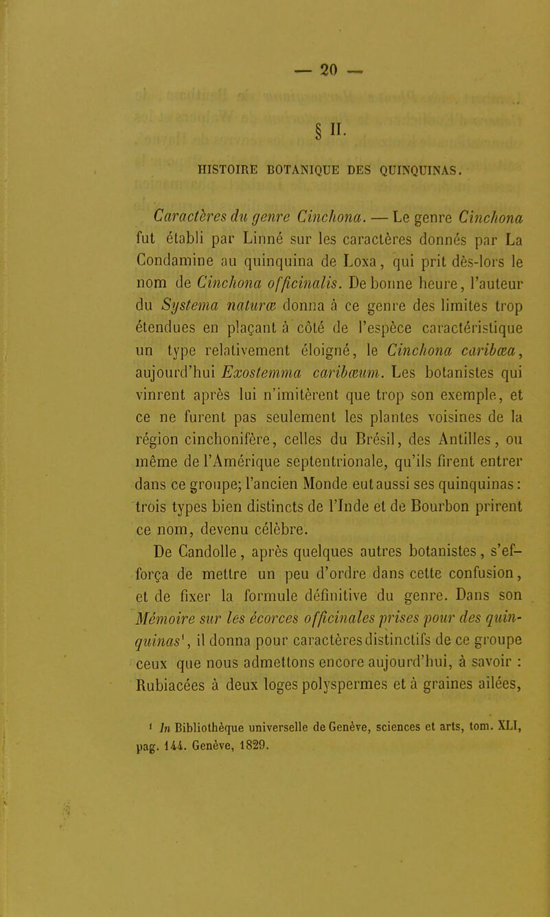 § K- HISTOIRE BOTANIQUE DES QUINQUINAS. Caractères du genre Cinchona. — Le genre Cinckona fut établi par Linné sur les caractères donnés par La Condamine au quinquina de Loxa, qui prit dès-lors le nom de Cinchona offwinalis. De bonne heure, l'auteur du Systema natum donna à ce genre des limites trop étendues en plaçant à côté de l'espèce caractéristique un type relativement éloigné, le Cinchona caribœa, aujourd'hui Exostemma caribœam. Les botanistes qui vinrent après lui n'imitèrent que trop son exemple, et ce ne furent pas seulement les plantes voisines de la région cinchonifère, celles du Brésil, des Antilles, ou même de l'Amérique septentrionale, qu'ils firent entrer dans ce groupe; l'ancien Monde eut aussi ses quinquinas : trois types bien distincts de l'Inde et de Bourbon prirent ce nom, devenu célèbre. De Candolle, après quelques autres botanistes, s'ef- força de mettre un peu d'ordre dans cette confusion, et de fixer la formule définitive du genre. Dans son Mémoire sur les écorces officinales frises pour des quin- quinas* , il donna pour caractèresdistinctifs de ce groupe ceux que nous admettons encore aujourd'hui, à savoir : Rubiacées à deux loges polyspermes et à graines ailées, 1 In Bibliothèque universelle de Genève, sciences et arts, tom. XLI, pag. U4. Genève, 1829.