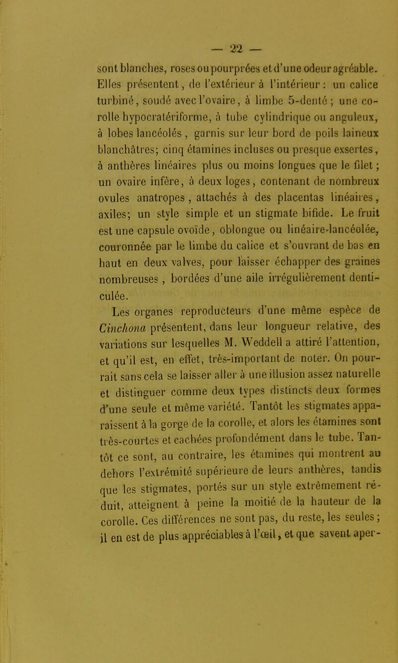 sont blanches, roses ou pourprées et d'une odeur agréable. Elles présentent, de l'extérieur à l'intérieur: un calice turbiné, soudé avec l'ovaire, à limbe 5-dentô ; une co- rolle hypocratériforme, à tube cylindrique ou anguleux, à lobes lancéolés , garnis sur leur bord de poils laineux blanchâtres; cinq élamines incluses ou presque exsertes, à anthères linéaires plus ou moins longues que le filet ; un ovaire infère, à deux loges, contenant de nombreux ovules anatropes , attachés à des placentas linéaires, axiles; un style simple et un stigmate bifide. Le fruit est une capsule ovoïde, oblongue ou linéaire-lancéolée, couronnée par le limbe du calice et s'ouvrant de bas en haut en deux valves, pour laisser échapper des graines nombreuses, bordées d'une aile irrégulièrement denti- culée. Les organes reproducteurs d'une même espèce de Cinchona présentent, dans leur longueur relative, des variations sur lesquelles M. Weddell a attiré l'attention, et qu'il est, en effet, très-important de noter. On pour- rait sans cela se laisser aller à une illusion assez naturelle et distinguer comme deux types distincts deux formes d'une seule et même variété. Tantôt les stigmates appa- raissent à la gorge de la corolle, et alors les étamines sont très-courtes et cachées profondément dans le tube. Tan- tôt ce sont, au contraire, les étamines qui montrent au dehors l'extrémité supérieure de leurs anthères, tandis que les stigmates, portés sur un style extrêmement ré- duit, atteignent à peine la moitié de la hauteur de la corolle. Ces différences ne sont pas, du reste, les seules ; il en est de plus appréciables à l'œil, et que savent aper-