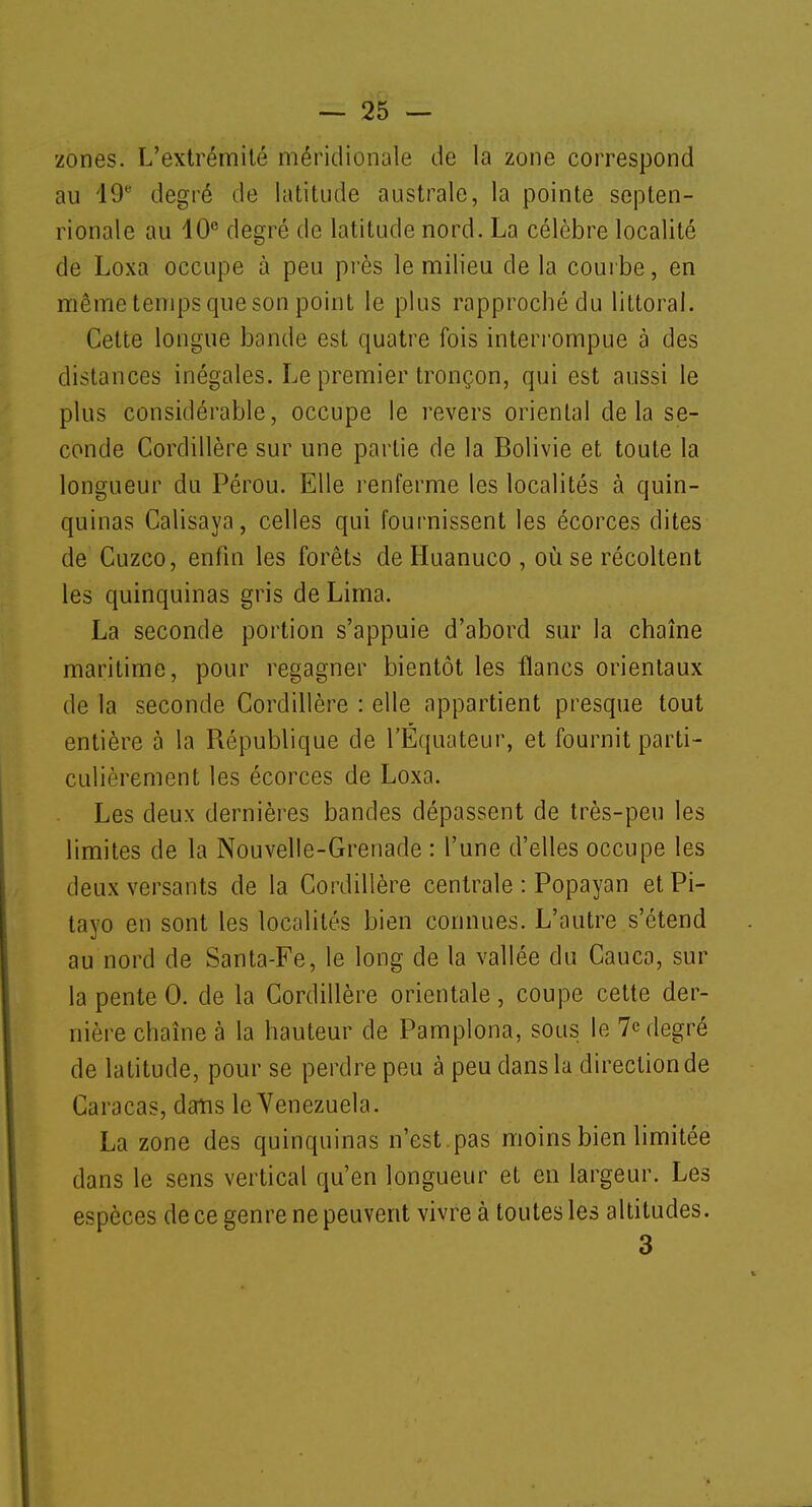 zones. L'extrémité méridionale de la zone correspond au 19e degré de latitude australe, la pointe septen- rionale au 40° degré de latitude nord. La célèbre localité de Loxa occupe à peu près le milieu de la courbe, en même temps que son point le plus rapproché du littoral. Cette longue bande est quatre fois interrompue à des distances inégales. Le premier tronçon, qui est aussi le plus considérable, occupe le revers oriental delà se- conde Cordillère sur une partie de la Bolivie et toute la longueur du Pérou. Elle renferme les localités à quin- quinas Calisaya, celles qui fournissent les écorces dites de Cuzco, enfin les forêts de Huanuco , où se récoltent les quinquinas gris de Lima. La seconde portion s'appuie d'abord sur la chaîne maritime, pour regagner bientôt les flancs orientaux de la seconde Cordillère : elle appartient presque tout entière à la République de l'Equateur, et fournit parti- culièrement les écorces de Loxa. Les deux dernières bandes dépassent de très-peu les limites de la Nouvelle-Grenade : l'une d'elles occupe les deux versants de la Cordillère centrale : Popayan etPi- layo en sont les localités bien connues. L'autre s'étend au nord de Santa-Fe, le long de la vallée du Cauca, sur la pente 0. de la Cordillère orientale, coupe cette der- nière chaîne à la hauteur de Pamplona, sous le 7e degré de latitude, pour se perdre peu à peu dans la direction de Caracas, dans le Venezuela. La zone des quinquinas n'est.pas moins bien limitée dans le sens vertical qu'en longueur et en largeur. Les espèces de ce genre ne peuvent vivre à toutes les altitudes. 3