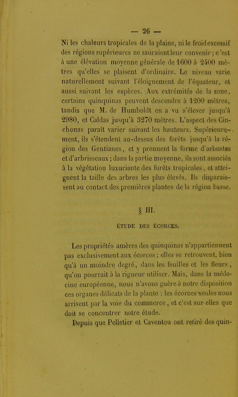Ni les chaleurs tropicales de la plaine, ni le froid excessif des régions supérieures ne sauraient leur convenir ; c'est à une élévation moyenne générale de 1600 à 2400 mè- tres qu'elles se plaisent d'ordinaire. Le niveau varie naturellement suivant l'éloignement de l'équateur, et aussi suivant les espèces.- Aux extrémités de la zone, certains quinquinas peuvent descendre à 1200 mètres, tandis que M. de Humboldt en a vu s'élever jusqu'à 2980, et Caldas jusqu'à 3270 mètres. L'aspect des Cin- chonas paraît varier suivant les hauteurs. Supérieure- ment, ils s'étendent au-dessus des forêts jusqu'à la ré- gion des Gentianes, et y prennent la forme d'arbustes et d'arbrisseaux ; dans la partie moyenne, ils sont associés à la végétation luxuriante des forêts tropicales, et attei- gnent la taille des arbres les plus élevés. Ils disparais- sent au contact des premières plantes de la région basse. § ni. ÉTUDE DES ÉCORCES. Les propriétés amères des quinquinas n'appartiennent pas exclusivement aux écorces ; elles se retrouvent, bien qu'à un moindre degré, dans les feuilles et les fleurs, qu'on pourrait à la rigueur utiliser. Mais, dans la méde- cine européenne, nous n'avons guère à notre disposition ces organes délicats de la plante : les écorces seules nous arrivent par la voie du commerce, et c'est sur elles que doit se concentrer notre étude. Depuis que Pelletier et Caventou ont retiré des quin- i