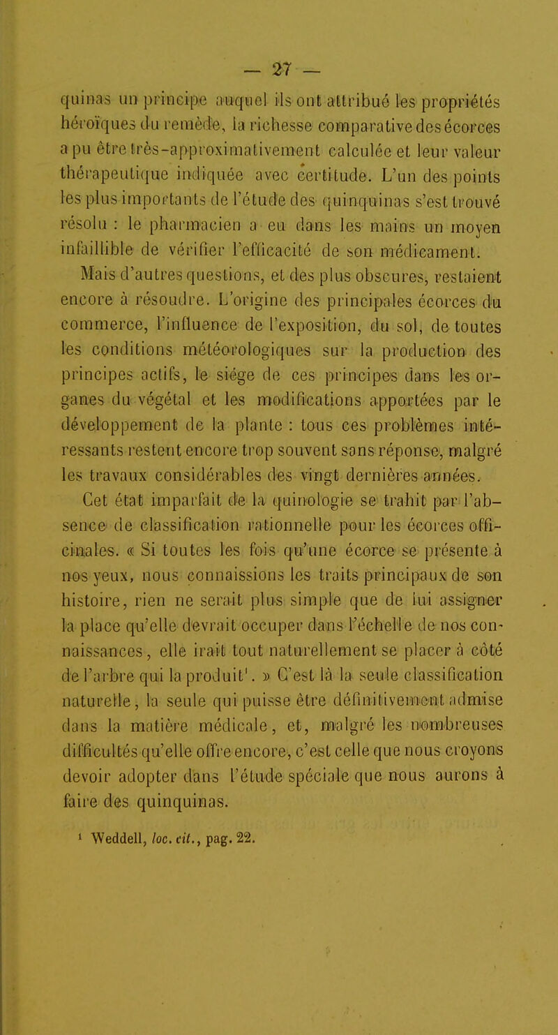 quinas un principe ûWqtyé) ils ont attribué les propriétés héroïques du remède, la richesse comparative des écorces a pu être Irès-approximativement calculée et leur valeur thérapeutique indiquée avec certitude. L'un des points les plus importants de l'étude des quinquinas s'est trouvé résolu : le pharmacien a eu dans les mains un moyen infaillible de vérifier l'efficacité de son médicament. Mais d'autres questions, et des plus obscures, restaient encore à résoudre. L'origine des principales écorces du commerce, l'influence de l'exposition, du sol, de toutes les conditions météorologiques sur la production des principes actifs, te siège de ces principes rîa<n>s les or- ganes du végétal et les modifications apportées par le développement de la plante : tous ces problèmes inté- ressants restent encore trop souvent sans réponse, malgré les travaux considérables des vingt dernières années. Cet état imparfait de h quinologie se trahit par l'ab- sence de classification rationnelle pour les écorces offi- cinales. « Si toutes les fois qu'une écorce se présente à nos yeux, nous connaissions les traits principaux de son histoire, rien ne serait plus simple que de lui assigner la place qu'elle devrait occuper dans l'échelle de nos con- naissances, elle irait tout naturellement se placer à côté de l'arbre qui la produit1. y> C'est là la seule classification naturelle, la seule qui puisse être définitivement admise dans la matière médicale, et, malgré les nombreuses difficultés qu'elle offre encore, c'est celle que nous croyons devoir adopter dans l'étude spéciale que nous aurons à faire des quinquinas. 1 Weddell, loc.rit., pag. 22.