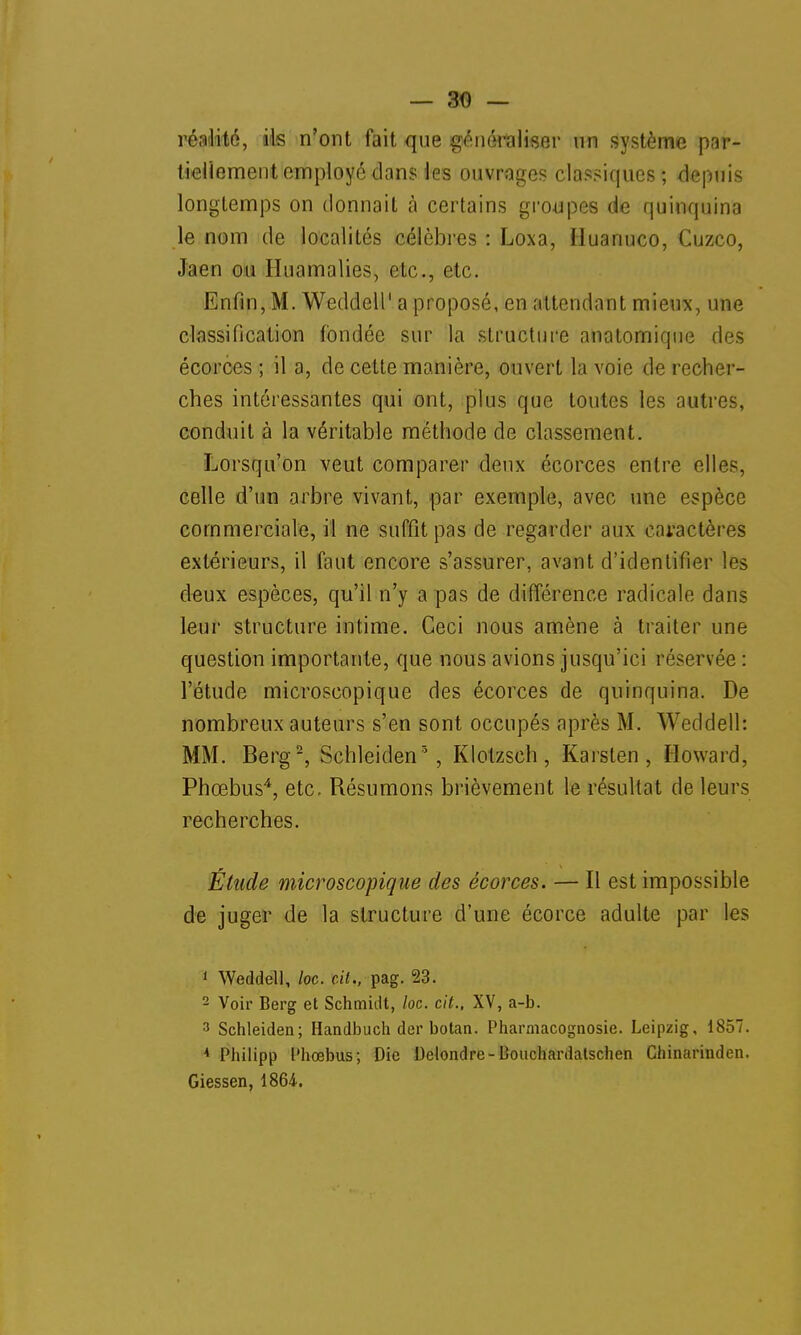 réalité, ils n'ont fait que généraliser un système par- tiellement employé dans les ouvrages classiques; depuis longtemps on donnait à certains groupes de quinquina le nom de localités célèbres : Loxa, Huanuco, Cuzco, Jaen ou Euattialies, etc., etc. Enfin, M. Weddell1 a proposé, en attendant mieux, une classification fondée sur la structure anatomiqne des écorces ; il a, de cette manière, ouvert la voie de recher- ches intéressantes qui ont, plus que toutes les autres, conduit à la véritable méthode de classement. Lorsqu'on veut comparer deux écorces entre elles, celle d'un arbre vivant, par exemple, avec une espèce commerciale, il ne suffit pas de regarder aux caractères extérieurs, il faut encore s'assurer, avant d'identifier les deux espèces, qu'il n'y a pas de différence radicale dans leur structure intime. Ceci nous amène à traiter une question importante, que nous avions jusqu'ici réservée : l'étude microscopique des écorces de quinquina. De nombreux auteurs s'en sont occupés après M. Weddell: MM. Berg2, Schleiden3, Klotzsch, Karsten , Howard, Phœbus4, etc. Résumons brièvement le résultat de leurs recherches. Étude microscopique des écorces. — Il est impossible de juger de la structure d'une écorce adulte par les 1 Weddell, loc. cit., pag. 23. 2 Voir Berg et Schmidt, loc. cit., XV, a-b. 3 Schleiden; Handbuch der botan. Pharmacognosie. Leipzig, 1857. A Philipp l'hœbus; Die Delondre-Bouchardatschen Chinarinden. Giessen, 1864-.