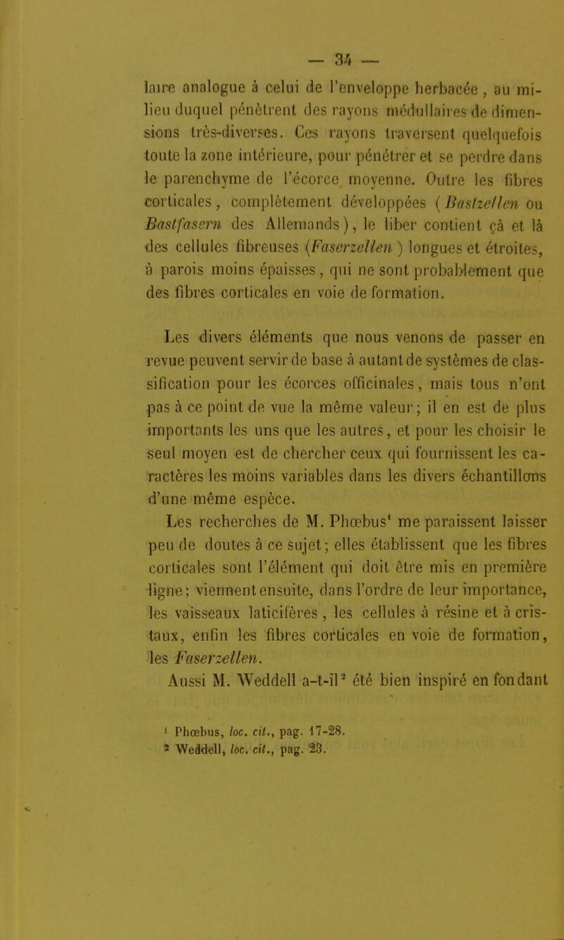 laire analogue à celui de l'enveloppe herbacée, au mi- lieu duquel pénètrent des rayons médullaires de dimen- sions très-diverses. Ces rayons traversent quelquefois toute la zone intérieure, pour pénétrer et se perdre dans le parenchyme de l'écorce moyenne. Outre les fibres corticales, complètement développées (Baslzellen ou Bastfassrn des Allemands), le liber contient çà et là •des cellules fibreuses (Faserzelien ) longues et étroites, à parois moins épaisses , qui ne sont probablement que des fibres corticales en voie de formation. Les divers éléments que nous venons de passer en revue peuvent servir de base à autant de systèmes de clas- sification pour les écorces officinales, mais tous n'ont pas à ce point de vue la même valeur; il en est de plus importants les uns que les autres, et pour les choisir le seul moyen est de chercher ceux qui fournissent les ca- ractères les moins variables dans les divers échantillons d'une même espèce. Les recherches de M. Phœbus1 me paraissent laisser peu de doutes à ce sujet; elles établissent que les fibres corticales sont l'élément qui doit être mis en première ligne; viennent ensuite, dans l'ordre de leur importance, les vaisseaux laticifères, les cellules à résine et à cris- taux, enfin les fibres corticales en voie de formation, les Faserzelien. Aussi M. Weddell a-t-il2 été bien inspiré en fondant 1 Phœbus, loc. cit., pag. 17-28. 3 Weddell, loc. cit., pag. 23.