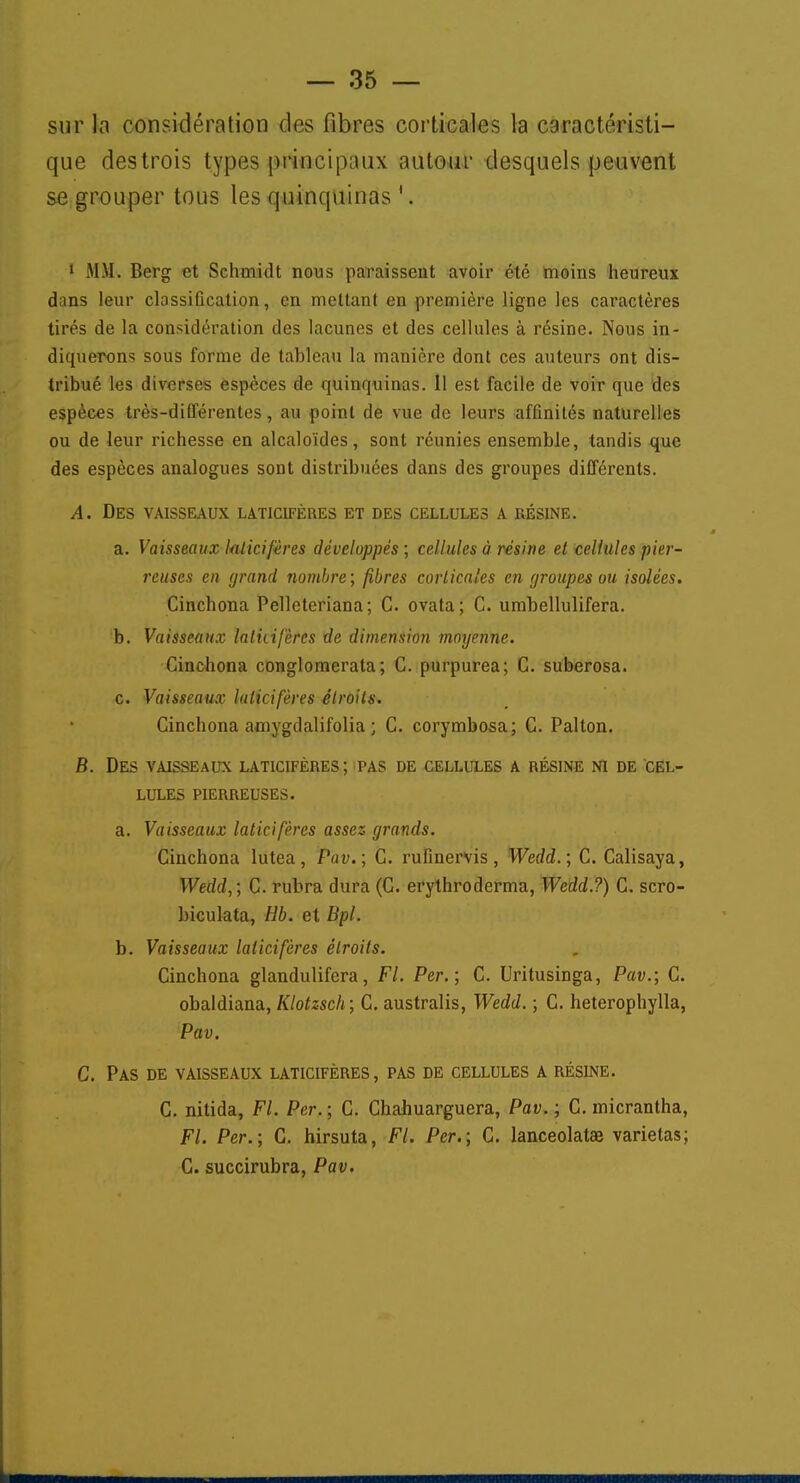 sur la considération des fibres corticales la caractéristi- que destrois types principaux autour desquels peuvent se grouper tous les quinquinas ' . 1 M.M. Berg et Schmidt nous paraissent avoir clé moins heureux dans leur classification, en mettant en première ligne les caractères tirés de la considération des lacunes et des cellules à résine. Nous in- diquerons sous forme de tableau la manière dont ces auteurs ont dis- tribué les diverses espèces de quinquinas. Il est facile de voir que des espèces très-différentes, au point de vue de leurs affinités naturelles ou de leur richesse en alcaloïdes, sont réunies ensemble, tandis que des espèces analogues sont distribuées dans des groupes différents. A. Des vaisseaux laticifères et des cellules a résine. a. Vaisseaux laticifères développés; cellules à résine et cellules pier- reuses en grand nombre; fibres corticales en groupes ou isolées. Cinchona Pelleteriana; C. ovata; C. umbellulifera. b. Vaisseaux laticifères de dimension moyenne. Cinchona conglomerata; C. purpurea; C. suberosa. c. Vaisseaux laticifères étroits. Cinchona amygdalifolia ; C. corymbosa; C. Palton. B. Des vaisseaux laticifères; pas de cellules a résine ni de cel- lules pierreuses. a. Vaisseaux laticifères assez grands. Cinchona lutea, Pav.; C. rufinervis, Wedd. ; C. Calisaya, Wedd,; C. rubra dura (C. erythroderma, Wedd.?) C. scro- biculata, Hb. et Bpl. b. Vaisseaux laticifères étroits. Cinchona glandulifera, FI. Ver.; C. Uritusinga, Pav.; C. obaldiana, Klotzsch; C. australis, Wedd. ; G. heterophylla, Pav. C. Pas de vaisseaux laticifères, pas de cellules a résine. C. nitida, Fl. Per. ; C. Chahuarguera, Pav. ; C. micrantha, Fl. Per.; C. hirsuta, Fl. Per.; C. lanceolatae varietas; C. succirubra, Pav.